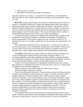 4. ¿Me acercará más a Dios?
5. ¿Qué parte me toca hacer para lograr su respuesta?
Si puede examinarse a sí mismo y a sus peticiones sinceramente, esto le da libertad a
Dios para obrar en usted cuando sus peticiones no son puras y para responderlas cuando
sí lo son.
BUSCAD: Cuando la gente busca, como Jesús nos manda a hacer, pide sin hacer un
esfuerzo. La búsqueda implica que Él espera que hagamos nuestra parte, aun cuando le
pedimos que haga la suya. Así pues, cuando Jesús nos manda a orar diciendo: «El pan
nuestro de cada día, dánoslo hoy», no quiere decir que vamos a sentarnos y esperar que
Dios nos mande el maná del cielo. Después de todo, las Escrituras dicen que el que no
trabaja, tampoco coma (2 Tesalonicenses 3.10). Lo que Jesús quiere decir es: «Danos la
oportunidad de ganar nuestro pan». Dios no provee para los haraganes.
La oración sin acción es presunción. Cuando oramos, debemos hacer nuestra propia
inversión, tal como Jesús nos enseñó en la parábola de los talentos. El resultado es
nuestra remuneración y Dios accede en darnos aun más, como dice en Mateo 25.29:
«Porque al que tiene, le será dado, y tendrá más; y al que no tiene, aun lo que tiene le será
quitado».
Hay un refrán que probablemente haya oído alguna vez: «El que ora y ora, pero no
actúa en lo que sabe, es como el que planea y planea, pero nunca siembra». Veo que esto
es cierto. Dios no hará lo que solo Él puede hacer hasta que no hagamos todo lo que
podemos hacer. Luego, cuando oramos, debemos estar listos para hacer nuestra parte.
LLAMAD: Cuando Jesús nos manda a llamar nos pide que seamos persistentes. La
Versión Amplificada [en inglés] aclara de esta manera el pasaje de Mateo 7.7–8:
«Continúen pidiendo y se les dará; continúen buscando y hallarán; continúen llamando
[reverentemente] y la puerta se les abrirá. Porque cualquiera que siga pidiendo, recibirá, y
el que sigue buscando, hallará, y a quien siga llamando, la puerta se le abrirá».
Cierta vez me visitó una dama de mi congregación. Hacía dos meses que le pedía a
Dios que llevara a su hermano inconverso a los pies de Cristo y cada vez se impacientaba
más porque este no le había aceptado aún.
«Pastor», preguntó, «¿por cuánto tiempo más debo seguir orando?»
«Hasta que venga la respuesta», contesté.
Eso es lo que Dios quiere de nosotros. Cuando nuestras oraciones no hallan respuesta,
Él quiere que continuemos orando hasta que esta venga o Él cambie nuestra petición. Y
siempre sucede así. O viene la respuesta o Dios cambia nuestro corazón y nuestra
petición. Por ejemplo, vea el caso de Abraham y Sara en el Antiguo Testamento. Oraron
por un hijo y Dios respondió su petición, aunque décadas más tarde de lo esperado. Pero
Dios contestó. Y en el caso de Pablo, ¿recuerda cómo oró una y otra vez para que Dios le
quitara su «aguijón en la carne»? Después de orar por tercera vez Dios le dijo: «Bástate
mi gracia; porque mi poder se perfecciona en la debilidad» (2 Corintios 12.9). Fue
entonces cuando Pablo se dio cuenta de que el aguijón estaba allí por una razón, y
entonces cambió su perspectiva en la oración. Alineó su voluntad con la de Dios y
aprendió a contentarse.
En mis primeros años como pastor principal de la iglesia wesleyana Skyline en San
Diego, California, esta comenzó a crecer de manera considerable. Obviamente comprendí
que en poco tiempo íbamos a necesitar un local más grande. Puesto que no podíamos
 