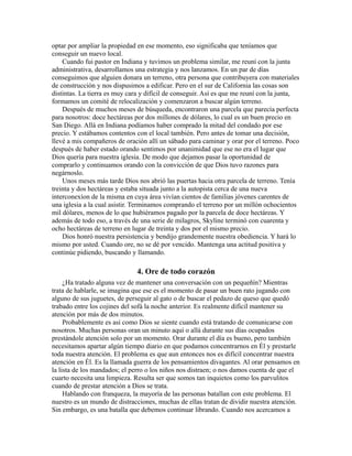 optar por ampliar la propiedad en ese momento, eso significaba que teníamos que
conseguir un nuevo local.
Cuando fui pastor en Indiana y tuvimos un problema similar, me reuní con la junta
administrativa, desarrollamos una estrategia y nos lanzamos. En un par de días
conseguimos que alguien donara un terreno, otra persona que contribuyera con materiales
de construcción y nos dispusimos a edificar. Pero en el sur de California las cosas son
distintas. La tierra es muy cara y difícil de conseguir. Así es que me reuní con la junta,
formamos un comité de relocalización y comenzaron a buscar algún terreno.
Después de muchos meses de búsqueda, encontraron una parcela que parecía perfecta
para nosotros: doce hectáreas por dos millones de dólares, lo cual es un buen precio en
San Diego. Allá en Indiana podíamos haber comprado la mitad del condado por ese
precio. Y estábamos contentos con el local también. Pero antes de tomar una decisión,
llevé a mis compañeros de oración allí un sábado para caminar y orar por el terreno. Poco
después de haber estado orando sentimos por unanimidad que ese no era el lugar que
Dios quería para nuestra iglesia. De modo que dejamos pasar la oportunidad de
comprarlo y continuamos orando con la convicción de que Dios tuvo razones para
negárnoslo.
Unos meses más tarde Dios nos abrió las puertas hacia otra parcela de terreno. Tenía
treinta y dos hectáreas y estaba situada junto a la autopista cerca de una nueva
interconexíon de la misma en cuya área vivían cientos de familias jóvenes carentes de
una iglesia a la cual asistir. Terminamos comprando el terreno por un millón ochocientos
mil dólares, menos de lo que hubiéramos pagado por la parcela de doce hectáreas. Y
además de todo eso, a través de una serie de milagros, Skyline terminó con cuarenta y
ocho hectáreas de terreno en lugar de treinta y dos por el mismo precio.
Dios honró nuestra persistencia y bendijo grandemente nuestra obediencia. Y hará lo
mismo por usted. Cuando ore, no se dé por vencido. Mantenga una actitud positiva y
continúe pidiendo, buscando y llamando.
4. Ore de todo corazón
¿Ha tratado alguna vez de mantener una conversación con un pequeñín? Mientras
trata de hablarle, se imagina que ese es el momento de pasar un buen rato jugando con
alguno de sus juguetes, de perseguir al gato o de buscar el pedazo de queso que quedó
trabado entre los cojines del sofá la noche anterior. Es realmente difícil mantener su
atención por más de dos minutos.
Probablemente es así como Dios se siente cuando está tratando de comunicarse con
nosotros. Muchas personas oran un minuto aquí o allá durante sus días ocupados
prestándole atención solo por un momento. Orar durante el día es bueno, pero también
necesitamos apartar algún tiempo diario en que podamos concentrarnos en Él y prestarle
toda nuestra atención. El problema es que aun entonces nos es difícil concentrar nuestra
atención en Él. Es la llamada guerra de los pensamientos divagantes. Al orar pensamos en
la lista de los mandados; el perro o los niños nos distraen; o nos damos cuenta de que el
cuarto necesita una limpieza. Resulta ser que somos tan inquietos como los parvulitos
cuando de prestar atención a Dios se trata.
Hablando con franqueza, la mayoría de las personas batallan con este problema. El
nuestro es un mundo de distracciones, muchas de ellas tratan de dividir nuestra atención.
Sin embargo, es una batalla que debemos continuar librando. Cuando nos acercamos a
 