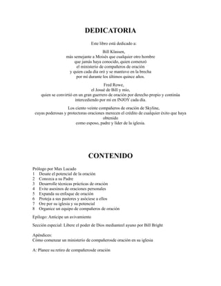 DEDICATORIA
Este libro está dedicado a:
Bill Klassen,
más semejante a Moisés que cualquier otro hombre
que jamás haya conocido, quien comenzó
el ministerio de compañeros de oración
y quien cada día oró y se mantuvo en la brecha
por mí durante los últimos quince años.
Fred Rowe,
el Josué de Bill y mío,
quien se convirtió en un gran guerrero de oración por derecho propio y continúa
intercediendo por mí en INJOY cada día.
Los ciento veinte compañeros de oración de Skyline,
cuyas poderosas y protectoras oraciones merecen el crédito de cualquier éxito que haya
obtenido
como esposo, padre y líder de la iglesia.
CONTENIDO
Prólogo por Max Lucado
1 Desate el potencial de la oración
2 Conozca a su Padre
3 Desarrolle técnicas prácticas de oración
4 Evite asesinos de oraciones personales
5 Expanda su enfoque de oración
6 Proteja a sus pastores y asóciese a ellos
7 Ore por su iglesia y su potencial
8 Organice un equipo de compañeros de oración
Epílogo: Anticipe un avivamiento
Sección especial: Libere el poder de Dios medianteel ayuno por Bill Bright
Apéndices:
Cómo comenzar un ministerio de compañerosde oración en su iglesia
A: Planee su retiro de compañerosde oración
 