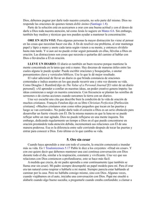 Dios, debemos pugnar por darle todo nuestro corazón, no solo parte del mismo. Dios no
responde las oraciones de quienes tienen doble ánimo (Santiago 1.8).
Parte de la solución está en acercarnos a orar con una buena actitud y con el deseo de
darle a Dios toda nuestra atención, tal como Jesús lo sugiere en Mateo 6.6. Sin embargo,
también hay medios y técnicas que nos pueden ayudar a mantener la concentración:
ORE EN ALTA VOZ: Para algunas personas la mayor distracción les viene al pensar
en las cosas que necesitan hacer ese día. A fin de resolver ese problema, al orar mantenga
papel y lápiz a mano y anote cada tarea según vienen a su mente, y entonces olvídelo
hasta más tarde. Y si aun así no puede evitar seguir pensando en ellas, llévelas a Dios en
oración. Las distracciones son cosas que necesita o quitarlas del camino al hablar con
Dios o llevárselas a Él en oración.
LLEVE UN DIARIO: El diario es también un buen recurso porque mantiene la
mente concentrada en la tarea que está a mano. Hay docenas de maneras útiles entre las
cuales alguna le puede ayudar: Puede escribir oraciones y bosquejarlas, o anotar
pensamientos clave y versículos bíblicos. Use lo que le dé mejor resultado.
El valor adicional de llevar un diario es que brinda constancia de oraciones
contestadas e indica asuntos en los que puede recurrir una y otra vez durante su vida.
Como Douglas J. Rumford dijo en The Value of a Personal Journal [El valor de un diario
personal]: «Al aprender a confiar en nuestras ideas, un poder creativo genera ímpetu: las
ideas comienzan a surgir en nuestra conciencia. Con frecuencia se plantan las semillas de
sermones o de ciertas acciones cuando surcamos la tierra con un diario».
Una vez escuché una cita que describe bien la condición de la vida de oración de
muchos cristianos. François Fenelon dijo en su libro Christian Perfection [Perfección
cristiana]: «Muchos cristianos oran como niños pequeños que tocan en las puertas y
luego se van corriendo». No poder darle todo el corazón a Dios es un serio obstáculo para
desarrollar un fuerte vínculo con Él. De la misma manera en que la luna no se puede
reflejar sobre un mar agitado, Dios no puede reflejarse en una mente inquieta. Sin
embargo, dedicando regularmente un tiempo a Dios en el que puede concentrarse en
oración prestándole toda atención debida, incrementará sus relaciones con Él de una
manera poderosa. Esa es la diferencia entre salir corriendo después de tocar las puertas y
entrar para conocer a Dios. Esto último es lo que cambia su vida.
5. Ore sin cesar
Cuando haya aprendido a orar con todo el corazón, la oración comenzará a inundar
más su vida. En 1 Tesalonicenses 5.17 Pablo le dice a los creyentes: «Orad sin cesar». Y
con eso quiere decir que debemos mantener una casi continua conversación con Dios
durante todo el día, similar a la respiración, constante y vivificante. Una vez que sus
relaciones con Dios comiencen a profundizarse, esto se hace más fácil.
A medida que crecía, de mi padre aprendía a orar continuamente (que también se
llama orar sin cesar). Mi padre siempre desempeñó un papel modelo para mí. Para él orar
era tan natural como respirar o hablarle a mi mamá. Siempre parecía estar hablando al
caminar por la casa. Pero no hablaba consigo mismo, sino con Dios. Algunas veces,
cuando viajábamos en el auto, iniciaba una conversación con Dios. Papá me enseñó a
alabarle cuando algo bueno sucedía; a preguntarle cuando estaba confundido; a clamar a
 