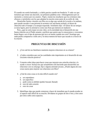 Él cuando me sentía lastimado; y a darle gracias cuando me bendecía. Y cada vez que
teníamos que tomar una decisión, sus primeras palabras eran: «Detengámonos por un
momento y oremos por ese asunto». Papá y mamá me enseñaron que los cristianos más
eficaces y satisfechos son los que adoptan la oración como parte de su estilo de vida.
Desarrollar fuertes vínculos con Dios no es algo que sucede de la noche a la mañana,
pero puede suceder si una persona la acomete con una buena actitud y el deseo de
ofrecerle todo el tiempo y la energía requerida. Aristóteles dijo: «El deseo de ser amigos
es tarea ligera, pero la amistad es como una fruta que demora en madurar».
Pero, ¿qué no sería mejor en esta vida y en la eternidad sino el desarrollo de una
buena relación con el Padre amante y perfecto que quiere que le conozcamos y crezcamos
hasta llegar a ser el tipo de persona que tuvo en mente cuando nos creó? Sostengo que
nada puede compararse a todo esto y la única manera de hacer que suceda es a través de
la oración.
PREGUNTAS DE DISCUSIÓN
1. ¿Con cuál de sus familiares mantenía mejores relaciones en su crianza?
2. ¿Cuáles considera que son las cualidades más importantes en el desarrollo de una
creciente relación positiva?
3. Comente sobre ideas para hacer cosas que mejoren una estrecha relación y le
ayude a crecer. Incluya las que actualmente esté haciendo para desarrollar sus
relaciones con su cónyuge, hijo o alguna amistad cercana. ¿Puede alguna de esas
cosas usarse para mejorar sus relaciones con Dios?
4. ¿Cúal de estas cosas es la más difícil cuando ora?
a. ser espontáneo
b. ser específico
c. pedir como es debido (pedid, buscad, llamad)
d. orar de todo corazón
e. orar sin cesar
5. Identifique algo que puede comenzar a hacer de inmediato que le pueda ayudar en
el aspecto más difícil de su oración. Divídanse en grupos de dos o tres y oren unos
por otros sobre estos aspectos.
3
 