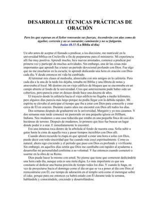 DESARROLLE TÉCNICAS PRÁCTICAS DE
ORACIÓN
Pero los que esperan en el Señor renovarán sus fuerzas. Ascenderán con alas como de
águilas; correrán y no se cansarán; caminarán y no se fatigarán.
Isaías 40.31 (La Biblia al día)
Un año antes de aceptar el llamado a predicar, a los diecisiete, me matriculé en la
universidad bíblica en Circleville a fin de prepararme para el ministerio. Mi experiencia
allí fue muy positiva. Aprendí mucho, hice nuevas amistades, comencé a predicar por
primera vez y participé de muchas actividades. Sin embargo, una de las cosas más
importantes que aprendí fue a tener un período devocional profundo con Dios. Fue algo
que no me enseñaron en la escuela; lo aprendí dedicando una hora en oración con Dios
cada día. Y desde entonces mi vida ha cambiado.
Al terminar mis clases al mediodía, almorzaba con mis amigos en la cafetería. Pero
cada día a la una de la tarde los dejaba, tomaba mi Biblia y una libreta de notas y
atravesaba el local. Mi destino era un viejo edificio de bloques que se encontraba en un
campo abierto al fondo de la universidad. Creo que anteriormente pudo haber sido un
cobertizo, pero parecía estar en desuso desde hace una docena de años.
El trayecto desde la cafetería hacia el viejo edificio no llegaba a medio kilómetro,
pero algunos días parecía más largo porque no podía llegar con la debida rapidez. Mi
espíritu se elevaba al anticipar el tiempo que iba a estar con Dios para conocerle y estar
cerca de Él en oración. Durante cuatro años me encontré con Dios allí todos los días.
Dos semanas después de graduarme en la universidad, Margaret y yo nos casamos. Y
dos semanas más tarde comencé mi pastorado en una pequeña iglesia en Hillham,
Indiana. Nos mudamos a una casa reducida que estaba en una pequeña finca de casi dos
hectáreas de terreno. Después de mudarnos, lo primero que hice fue buscar un lugar
donde poder ir a orar. E inmediatamente lo encontré.
Era una inmensa roca dentro de la arboleda al fondo de nuestra casa. Solía subir a
gatas hasta la cima de aquella roca y pasar tiempos increíbles con Dios allí.
Cuando ahora recuerdo la etapa en que aprendí a estar una hora a solas con Dios,
puedo decir con toda sinceridad que fue cuando más crecí espiritualmente. Como es
natural, ahora sigo creciendo y el período que paso con Dios es profundo y vivificante.
Sin embargo, en aquellos días sentía que Dios me cambiaba con rapidez al ayudarme a
desarrollar mi personalidad conforme a su voluntad. Y fue entonces cuando comenzó a
usarme en la obra de su Reino.
Dios puede hacer lo mismo con usted. No piense que tiene que comenzar dedicándole
una hora cada día, aunque esta es una meta digna. Lo más importante es que sea
constante al dedicar una buena porción de tiempo todos los días. Y cuando lo haga, en
vez de proyectarse hacia el domingo como el día en que se va a poner al día con Dios al
reencontrarse con Él, ese tiempo de adoración en el templo será como el merengue sobre
el cake, porque para ese entonces ya habrá estado con Él durante toda la semana,
hablándole y conociéndole, creciendo y desarrollándose.
 