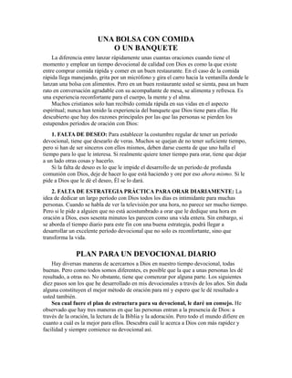 UNA BOLSA CON COMIDA
O UN BANQUETE
La diferencia entre lanzar rápidamente unas cuantas oraciones cuando tiene el
momento y emplear un tiempo devocional de calidad con Dios es como la que existe
entre comprar comida rápida y comer en un buen restaurante. En el caso de la comida
rápida llega manejando, grita por un micrófono y gira el carro hacia la ventanilla donde le
lanzan una bolsa con alimentos. Pero en un buen restaurante usted se sienta, pasa un buen
rato en conversación agradable con su acompañante de mesa, se alimenta y refresca. Es
una experiencia reconfortante para el cuerpo, la mente y el alma.
Muchos cristianos solo han recibido comida rápida en sus vidas en el aspecto
espiritual; nunca han tenido la experiencia del banquete que Dios tiene para ellas. He
descubierto que hay dos razones principales por las que las personas se pierden los
estupendos períodos de oración con Dios:
1. FALTA DE DESEO: Para establecer la costumbre regular de tener un período
devocional, tiene que desearlo de veras. Muchos se quejan de no tener suficiente tiempo,
pero si han de ser sinceros con ellos mismos, deben darse cuenta de que uno halla el
tiempo para lo que le interesa. Si realmente quiere tener tiempo para orar, tiene que dejar
a un lado otras cosas y hacerlo.
Si la falta de deseo es lo que le impide el desarrollo de un período de profunda
comunión con Dios, deje de hacer lo que está haciendo y ore por eso ahora mismo. Si le
pide a Dios que le dé el deseo, Él se lo dará.
2. FALTA DE ESTRATEGIA PRÁCTICA PARA ORAR DIARIAMENTE: La
idea de dedicar un largo período con Dios todos los días es intimidante para muchas
personas. Cuando se habla de ver la televisión por una hora, no parece ser mucho tiempo.
Pero si le pide a alguien que no está acostumbrado a orar que le dedique una hora en
oración a Dios, esos sesenta minutos les parecen como una vida entera. Sin embargo, si
se aborda el tiempo diario para este fin con una buena estrategia, podrá llegar a
desarrollar un excelente período devocional que no solo es reconfortante, sino que
transforma la vida.
PLAN PARA UN DEVOCIONAL DIARIO
Hay diversas maneras de acercarnos a Dios en nuestro tiempo devocional, todas
buenas. Pero como todos somos diferentes, es posible que la que a unas personas les dé
resultado, a otras no. No obstante, tiene que comenzar por alguna parte. Los siguientes
diez pasos son los que he desarrollado en mis devocionales a través de los años. Sin duda
alguna constituyen el mejor método de oración para mí y espero que le dé resultado a
usted también.
Sea cual fuere el plan de estructura para su devocional, le daré un consejo. He
observado que hay tres maneras en que las personas entran a la presencia de Dios: a
través de la oración, la lectura de la Biblia y la adoración. Pero todo el mundo difiere en
cuanto a cuál es la mejor para ellos. Descubra cuál le acerca a Dios con más rapidez y
facilidad y siempre comience su devocional así.
 