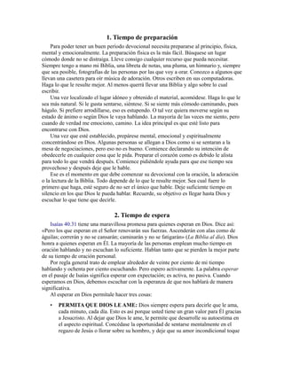 1. Tiempo de preparación
Para poder tener un buen período devocional necesita prepararse al principio, física,
mental y emocionalmente. La preparación física es la más fácil. Búsquese un lugar
cómodo donde no se distraiga. Lleve consigo cualquier recurso que pueda necesitar.
Siempre tengo a mano mi Biblia, una libreta de notas, una pluma, un himnario y, siempre
que sea posible, fotografías de las personas por las que voy a orar. Conozco a algunos que
llevan una casetera para oír música de adoración. Otros escriben en sus computadoras.
Haga lo que le resulte mejor. Al menos querrá llevar una Biblia y algo sobre lo cual
escribir.
Una vez localizado el lugar idóneo y obtenido el material, acomódese. Haga lo que le
sea más natural. Si le gusta sentarse, siéntese. Si se siente más cómodo caminando, pues
hágalo. Si prefiere arrodillarse, eso es estupendo. O tal vez quiera moverse según su
estado de ánimo o según Dios le vaya hablando. La mayoría de las veces me siento, pero
cuando de verdad me emociono, camino. La idea principal es que esté listo para
encontrarse con Dios.
Una vez que esté establecido, prepárese mental, emocional y espiritualmente
concentrándose en Dios. Algunas personas se allegan a Dios como si se sentaran a la
mesa de negociaciones, pero eso no es bueno. Comience declarando su intención de
obedecerle en cualquier cosa que le pida. Preparar el corazón como es debido le alista
para todo lo que vendrá después. Comience pidiéndole ayuda para que ese tiempo sea
provechoso y después deje que le hable.
Ese es el momento en que debe comenzar su devocional con la oración, la adoración
o la lectura de la Biblia. Todo depende de lo que le resulte mejor. Sea cual fuere lo
primero que haga, esté seguro de no ser el único que hable. Deje suficiente tiempo en
silencio en los que Dios le pueda hablar. Recuerde, su objetivo es llegar hasta Dios y
escuchar lo que tiene que decirle.
2. Tiempo de espera
Isaías 40.31 tiene una maravillosa promesa para quienes esperan en Dios. Dice así:
«Pero los que esperan en el Señor renovarán sus fuerzas. Ascenderán con alas como de
águilas; correrán y no se cansarán; caminarán y no se fatigarán» (La Biblia al día). Dios
honra a quienes esperan en Él. La mayoría de las personas emplean mucho tiempo en
oración hablando y no escuchan lo suficiente. Hablan tanto que se pierden la mejor parte
de su tiempo de oración personal.
Por regla general trato de emplear alrededor de veinte por ciento de mi tiempo
hablando y ochenta por ciento escuchando. Pero espero activamente. La palabra esperar
en el pasaje de Isaías significa esperar con expectación; es activa, no pasiva. Cuando
esperamos en Dios, debemos escuchar con la esperanza de que nos hablará de manera
significativa.
Al esperar en Dios permítale hacer tres cosas:
• PERMITA QUE DIOS LE AME: Dios siempre espera para decirle que le ama,
cada minuto, cada día. Esto es así porque usted tiene un gran valor para Él gracias
a Jesucristo. Al dejar que Dios le ame, le permite que desarrolle su autoestima en
el aspecto espiritual. Concédase la oportunidad de sentarse mentalmente en el
regazo de Jesús o llorar sobre su hombro, y deje que su amor incondicional toque
 