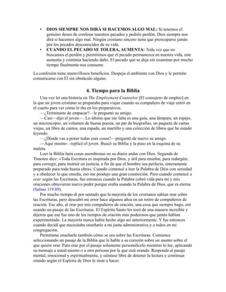 • DIOS SIEMPRE NOS DIRÁ SI HACEMOS ALGO MAL: Si tenemos el
genuino deseo de confesar nuestros pecados y pedirle perdón, Dios siempre nos
dirá si hacemos algo mal. Ningún cristiano sincero tiene que preocuparse jamás
por los pecados desconocidos de su vida.
• CUANDO EL PECADO SE TOLERA, AUMENTA: Toda vez que no
buscamos el perdón y permitimos que el pecado permanezca en nuestra vida, este
aumenta y continúa haciendo daño. El pecado que se deja sin examinar por mucho
tiempo finalmente nos consume.
La confesión tiene maravillosos beneficios. Despeja el ambiente con Dios y le permite
comunicarse con Él sin obstáculo alguno.
4. Tiempo para la Biblia
Una vez leí una historia en The Employment Counselor [El consejero de empleo] en
la que un joven cristiano se preparaba para viajar cuando su compañero de viaje entró en
el cuarto para ver cómo le iba en los preparativos.
—¿Terminaste de empacar?—le preguntó su amigo.
—Casi—dijo el joven—. Lo último que me falta es una guía, una lámpara, un espejo,
un microscopio, un volumen de buena poesía, un par de biografías, un paquete de cartas
viejas, un libro de cantos, una espada, un martillo y una colección de libros que he estado
leyendo.
—¿Dónde vas a poner todas esas cosas?—preguntó de nuevo su amigo.
—Aquí mismo—replicó el joven. Buscó su Biblia y la puso en la esquina de su
maleta.
Leer la Biblia hará cosas asombrosas en su diario andar con Dios. Segunda de
Timoteo dice: «Toda Escritura es inspirada por Dios, y útil para enseñar, para redargüir,
para corregir, para instruir en justicia, a fin de que el hombre sea perfecto, enteramente
preparado para toda buena obra». Cuando comencé a leer la Palabra de Dios con seriedad
y a obedecer lo que enseña, eso me produjo una gran conmoción. Pero cuando comencé a
orar según las Escrituras, fue entonces cuando la Palabra cobró vida para mí y mis
oraciones obtuvieron nuevo poder porque oraba usando la Palabra de Dios, que es eterna
(Salmo 119.89).
Por mucho tiempo di por sentado que la mayoría de los cristianos sabían orar sobre
las Escrituras, pero descubrí mi error hace algunos años en un retiro de compañeros de
oración. Ese año, al orar por mis compañeros de oración, una cosa que siempre hago, oré
usando un pasaje de las Escrituras. El Espíritu Santo les tocó de una manera increíble y
dijeron que ese fue uno de los tiempos de oración más poderosos que jamás habían
experimentado. La mayoría nunca había hecho algo así anteriormente. Y fue entonces
cuando decidí que necesitaba enseñarlo a mi junta administrativa y a todos en mi
congregación.
Permítame enseñarle también cómo se ora sobre las Escrituras. Comience
seleccionando un pasaje de la Biblia que le hable a su corazón sobre un asunto sobre el
que quiere orar. Para orar por el pasaje solamente personalícelo mientras lo lee, aplicando
su mensaje a usted mismo o a otra persona por la que está orando. Responda al pasaje
mental, emocional y espiritualmente, y siéntase libre de detener la lectura y continuar
orando según el Espíritu de Dios le inste a hacer.
 