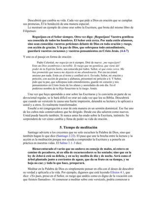 Descubrirá que cambia su vida. Cada vez que pide a Dios en oración que se cumplan
sus promesas, Él le bendecirá de una manera especial.
Le mostraré un ejemplo de cómo orar sobre la Escritura, que brota del mismo libro de
Filipenses:
Regocijaos en el Señor siempre. Otra vez digo: ¡Regocijaos! Vuestra gentileza
sea conocida de todos los hombres. El Señor está cerca. Por nada estéis afanosos,
sino sean conocidas vuestras peticiones delante de Dios en toda oración y ruego,
con acción de gracias. Y la paz de Dios, que sobrepasa todo entendimiento,
guardará vuestros corazones y vuestros pensamientos en Cristo Jesús. (4.4-7)
Y este es el pasaje en forma de oración:
Padre Celestial, me regocijo en ti siempre. Diré de nuevo: ¡me regocijaré!
Eres un Dios asombroso e increíble. Te ruego que mi gentileza, que viene del
poder de tu Espíritu Santo, sea conocida por todos. Señor, sé que estás cerca. Me
has prometido que nunca me dejarás ni me abandonarás. Por eso no estaré
ansioso por nada. Estás en el trono y confiaré en ti. En todo, Señor, mi oración y
petición, con acción de gracias y alabanza, presentaré mi petición a ti. Y Señor,
pido que tu paz, que sobrepasa todo entendimiento, guarde mi corazón y mis
pensamientos en Cristo Jesús de los afanes y ansiedades de este día. En el
poderoso nombre de tu Hijo Jesucristo te lo ruego. Amén.
Una vez que haya aprendido a orar sobre las Escrituras y lo convierta en parte de su
devocional regular, se le hará difícil no orar así cada vez que lea su Biblia. Descubrirá
que cuando un versículo le causa una fuerte impresión, detendrá su lectura y lo aplicará a
usted y a otros. Es realmente transformador.
Enseñé a mi congregación a orar de esta manera en un sermón dominical. Ese fue uno
de los cultos más conmovedores que he dirigido. Desde ese día salieron como nuevos.
Usted puede hacerlo también. Si nunca antes ha orado sobre la Escritura, inténtelo. Se
sorprenderá de ver cómo cambia y llena de poder su vida de oración.
5. Tiempo de meditación
Santiago advierte a los creyentes que no solo escuchen la Palabra de Dios, sino que
también hagan lo que dice (Santiago 2.22). El paso que une la brecha entre la lectura y la
acción es la meditación porque nos ayuda a comprender la Escritura y a ponerla en
práctica en nuestras vidas. El Salmo 1.1–3 dice:
Bienaventurado el varón que no anduvo en consejo de malos, ni estuvo en
camino de pecadores, ni en silla de escarnecedores se ha sentado; sino que en la
ley de Jehová está su delicia, y en su ley medita de día y de noche. Será como el
árbol plantado junto a corrientes de aguas, que da su fruto en su tiempo, y su
hoja no cae; y todo lo que hace, prosperará.
Meditar en la Palabra de Dios es simplemente pensar en ella con el deseo de descubrir
su verdad y aplicarla a la vida. Por ejemplo, digamos que está leyendo Efesios 4.1, que
dice: «Yo pues, preso en el Señor, os ruego que andéis como es digno de la vocación con
que fuisteis llamados». Al comenzar a meditar sobre este versículo, podría comenzar a
 