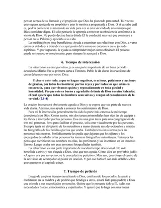 pensar acerca de su llamado y el propósito que Dios ha planeado para usted. Tal vez no
esté seguro acerca de su propósito y esto lo motiva a preguntarle a Dios. O si ya sabe cuál
es, podría comenzar examinando su vida para ver si está viviendo de una manera que
Dios considere digna. El solo pensarlo le apremia a renovar su obediencia conforme a la
visión de Dios. No puede decirse hacia dónde Él le conducirá una vez que comience a
pensar en su Palabra y aplicarla a su vida.
La meditación es muy beneficiosa: Ayuda a examinar sus relaciones con Dios, a verse
como es debido y a descubrir en qué punto del camino se encuentra en su jornada
espiritual. Y, por supuesto, le ayuda a comprender mejor cómo obedecer. El proceso
puede ser penoso o emocionante, pero siempre le acercará a Dios.
6. Tiempo de intercesión
La intercesión es orar por otros, y es una parte importante de un buen período
devocional diario. En su primera carta a Timoteo, Pablo le da claras instrucciones de
cómo debemos orar por otros. Dice:
Exhorto ante todo, a que se hagan rogativas, oraciones, peticiones y acciones
de gracias, por todos los hombres; por los reyes y por todos los que están en
eminencia, para que vivamos quieta y reposadamente en toda piedad y
honestidad. Porque esto es bueno y agradable delante de Dios nuestro Salvador,
el cual quiere que todos los hombres sean salvos y vengan al conocimiento de la
verdad. (2.1-4)
La oración intercesora obviamente agrada a Dios y se espera que sea parte de nuestra
vida diaria. Además, nos ayuda a conocer los sentimientos de Dios.
Para mí la intercesión generalmente ha sido la parte más extensa de mi tiempo
devocional con Dios. Como pastor, mis dos tareas primordiales han sido las de equipar a
los fieles e interceder por las personas. Esa era una gran tarea para una congregación de
tres mil personas. Pero para facilitar el proceso, solía orar visualmente por las personas.
Siempre tenía mi directorio de los miembros a mano durante mis devocionales y miraba
las fotografías de las familias por las que oraba. También tenía un sistema para las
personas más nuevas. Periódicamente les pedía que dejaran que los ujieres y los
encargados de saludar a las personas les tomaran fotografías instantáneas. Entonces les
pedía que escribieran sus nombres en ellas, las perforaran y las insertaran en un inmenso
llavero. Luego oraba por esas personas fotografiadas también.
La intercesión es una parte importante de nuestro tiempo devocional. No solo
beneficia a otros y nos vincula a Dios, sino que nos ayuda. Como dice un proverbio judío:
«A quien ora por su vecino, se le concederá su petición». Más aun, constituye el centro de
la actividad de acompañar al pastor en oración. Y por eso hablaré con más detalles sobre
este asunto en el capítulo cinco.
7. Tiempo de petición
Luego de emplear tiempo escuchando a Dios, confesando los pecados, leyendo y
meditando en la Palabra y de pedirle que bendiga a otros, estará listo para pedirle a Dios
que atienda a sus necesidades personales. Quiere que le presente todo a Él, todas sus
necesidades físicas, emocionales y espirituales. Y quiere que lo haga con una buena
 