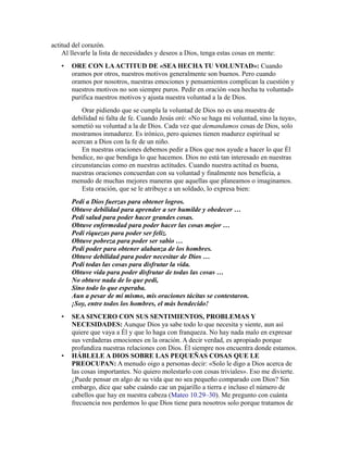 actitud del corazón.
Al llevarle la lista de necesidades y deseos a Dios, tenga estas cosas en mente:
• ORE CON LAACTITUD DE «SEA HECHA TU VOLUNTAD»: Cuando
oramos por otros, nuestros motivos generalmente son buenos. Pero cuando
oramos por nosotros, nuestras emociones y pensamientos complican la cuestión y
nuestros motivos no son siempre puros. Pedir en oración «sea hecha tu voluntad»
purifica nuestros motivos y ajusta nuestra voluntad a la de Dios.
Orar pidiendo que se cumpla la voluntad de Dios no es una muestra de
debilidad ni falta de fe. Cuando Jesús oró: «No se haga mi voluntad, sino la tuya»,
sometió su voluntad a la de Dios. Cada vez que demandamos cosas de Dios, solo
mostramos inmadurez. Es irónico, pero quienes tienen madurez espiritual se
acercan a Dios con la fe de un niño.
En nuestras oraciones debemos pedir a Dios que nos ayude a hacer lo que Él
bendice, no que bendiga lo que hacemos. Dios no está tan interesado en nuestras
circunstancias como en nuestras actitudes. Cuando nuestra actitud es buena,
nuestras oraciones concuerdan con su voluntad y finalmente nos beneficia, a
menudo de muchas mejores maneras que aquellas que planeamos o imaginamos.
Esta oración, que se le atribuye a un soldado, lo expresa bien:
Pedí a Dios fuerzas para obtener logros.
Obtuve debilidad para aprender a ser humilde y obedecer …
Pedí salud para poder hacer grandes cosas.
Obtuve enfermedad para poder hacer las cosas mejor …
Pedí riquezas para poder ser feliz.
Obtuve pobreza para poder ser sabio …
Pedí poder para obtener alabanza de los hombres.
Obtuve debilidad para poder necesitar de Dios …
Pedí todas las cosas para disfrutar la vida.
Obtuve vida para poder disfrutar de todas las cosas …
No obtuve nada de lo que pedí,
Sino todo lo que esperaba.
Aun a pesar de mí mismo, mis oraciones tácitas se contestaron.
¡Soy, entre todos los hombres, el más bendecido!
• SEA SINCERO CON SUS SENTIMIENTOS, PROBLEMAS Y
NECESIDADES: Aunque Dios ya sabe todo lo que necesita y siente, aun así
quiere que vaya a Él y que lo haga con franqueza. No hay nada malo en expresar
sus verdaderas emociones en la oración. A decir verdad, es apropiado porque
profundiza nuestras relaciones con Dios. Él siempre nos encuentra donde estamos.
• HÁBLELE A DIOS SOBRE LAS PEQUEÑAS COSAS QUE LE
PREOCUPAN: A menudo oigo a personas decir: «Solo le digo a Dios acerca de
las cosas importantes. No quiero molestarlo con cosas triviales». Eso me divierte.
¿Puede pensar en algo de su vida que no sea pequeño comparado con Dios? Sin
embargo, dice que sabe cuándo cae un pajarillo a tierra e incluso el número de
cabellos que hay en nuestra cabeza (Mateo 10.29–30). Me pregunto con cuánta
frecuencia nos perdemos lo que Dios tiene para nosotros solo porque tratamos de
 