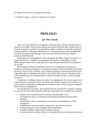 B: Prepare desayunos de compañerosde oración
C: Establezca guías y cartas de compañerosde oración
PRÓLOGO
por Max Lucado
Hace unos meses disfruté de un sabático verano de cuatro semanas. Me propuse tres
metas en ese tiempo. Primero quise planear una serie de lecciones para el otoño sobre el
tema de la gracia, lo cual hice. La segunda fue aspirar a romper un récord de noventa en
el juego de golf, lo cual hice también, una vez. Y la tercera era que quería aprender más
acerca de las técnicas del liderazgo. Fue a través de esta tercera meta que llegué a
conocer a John Maxwell.
Puesto que me lo recomendaron como compañero de trabajo, busqué su consejo y lo
llamé. Me invitó a ir a hablar a la congregación de Skyline en San Diego. Lo hice.
Obtuve algunas ideas sobre el liderazgo, pero más aun, gané pasión por los compañeros
de oración.
Mi domingo en Skyline se inundó de oración. Los compañeros de oración me
recibieron al entrar por la puerta y se reunieron conmigo al salir de la plataforma. Oraron
por mí al volar en avión, al hablar y aun cuando descansaba. Estaba tan convencido de la
importancia de los compañeros de oración, que le pedí a Dios que me concediera ciento
veinte miembros que se comprometieran a orar por mí todos los días y oraran conmigo
con fervor.
Al regresar a mi púlpito anuncié mi sueño a la congregación. En un mes exacto ciento
veinte personas se ofrecieron como voluntarias para formar el equipo. Los dividimos en
cuatro grupos y asignamos a cada grupo un domingo al mes en el que llegarían temprano
para orar por la congregación.
Eso sucedió hace seis meses. ¿Ha honrado Dios las oraciones de su pueblo? Aquí hay
una muestra de lo que Dios ha hecho desde que organizamos los compañeros de oración:
• Hemos roto el récord de nuestra asistencia dominical dos veces.
• Terminamos el año con el promedio de asistencia dominical más alto jamás
obtenido.
• Terminamos el año, escuchen bien, con finanzas que sobrepasaron nuestro
presupuesto.
• Añadimos tres nuevos miembros al personal y seis nuevos ancianos.
• Fuimos testigos de varias sanidades físicas importantes.
• Completé un libro retador sobre el tema de la gracia.
• Nuestro personal completo asistió a la inauguración de la Conferencia de Pastores
 