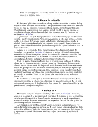 hacer las cosas pequeñas por nuestra cuenta. No se pierda lo que Dios tiene para
usted al no contarle todo.
8. Tiempo de aplicación
El tiempo de aplicación es cuando escuchar y obedecer se unen en la acción. No hay
mejor forma de demostrar nuestro amor a Dios que llevando a cabo con actitud obediente
lo que nos pide que hagamos. Jesús dijo: «El que me ama, mi palabra guardará; y mi
Padre le amará, y vendremos a Él, y haremos morada con Él. El que no me ama, no
guarda mis palabras; y la palabra que habéis oído no es mía, sino del Padre que me
envíó» (Juan 14.23–24).
Algunas veces Dios pide de su pueblo cosas fuera de lo común y que constituyen un
desafío a nuestro entendimiento. Por ejemplo, a Jeremías le pidió algo extraño. Jeremías
estaba en la prisión de Jerusalén cuando los babilonios estaba a punto de invadir la
ciudad. En ese entonces Dios le dijo que comprara un terreno allí. No era el momento
preciso para comprar bienes raíces, ya que el enemigo estaba a punto de llevarse todo y a
todos de la ciudad.
A pesar de la peculiaridad de las instrucciones de Dios, Jeremías obedeció de
inmediato y por completo (Jeremías 32). Compró el terreno y Dios usó sus acciones
como símbolo de esperanza para el pueblo: la de que un día volverían a Jerusalén. Esa
actitud es la que Dios quiere ver en nosotros. En realidad, la obediencia parcial es
desobediencia. Si vamos a obedecer, debemos hacerlo totalmente.
Cada vez que me he encontrado con Dios en oración, nunca ha dejado de pedirme
algo y por eso siempre tengo papel a mano cuando oro. Sin embargo, Dios nunca me
abruma con sus instrucciones. Por lo general, me da de una en una. En ciertas ocasiones
me da dos, pero pocas veces tres. Puede ser que me pida que interceda por alguien, que
pase más tiempo con mis hijos; o puede darme un mensaje sobre el cual predicar. Pero
sea la instrucción que fuere, la da clara y sencillamente de manera que no me sea difícil
de entender ni obedecer. Y una vez que llevo a cabo un objetivo, me da la siguiente
instrucción.
La obediencia es la clave para el desarrollo de nuestras relaciones con Dios. Si su
crecimiento espiritual se estanca y no está seguro por qué, autoexamínese. Tal vez esté
empantanado por razones de desobediencia. Solo cuando lleve a cabo lo que Dios le pide,
podrá avanzar en su jornada espiritual.
9. Tiempo de fe
Orar con fe es la parte favorita de mi tiempo devocional. Hebreos 11.1 dice: «Es,
pues, la fe la certeza de lo que se espera, la convicción de lo que no se ve». La oración de
fe es la expresión verbal de la fe, confirmando la expectativa de que Dios puede dar y
dará resultados que deseamos para cumplir sus propósitos. Es como darle las gracias por
adelantado por lo que intenta hacer.
Aprendí qué es orar con fe de mi padre, quien siempre lo hacía a medida que yo
crecía. Particularmente recuerdo un viaje que di con él cuando estaba en el cuarteto de la
universidad bíblica en Circleville. En ese entonces papá era el presidente de la institución
y algunas veces cuando dábamos un concierto, viajaba con nosotros y predicaba el
sermón.
 