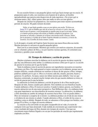 En esa ocasión fuimos a una pequeña iglesia rural que hacía tiempo que no crecía. Al
prepararnos para el culto, nos reunimos con el pastor de la iglesia, un hombre
apesadumbrado que parecía estar desprovisto de toda esperanza. «No sé por qué se
molestan tanto», dijo. «Hace quince años que nadie se salva en esta iglesia».
Después de concluir los preparativos, nos reunimos para tener nuestro acostumbrado
período de oración. Mi padre terminó diciendo:
Señor, sé que harás grandes cosas en esta iglesia esta noche. Tú dices en
Isaías 55.11 que tu Palabra que sale de tu boca no volverá a ti vacía, sino que
hará lo que tú quieres y será prosperada en aquello para la que la enviaste. Señor,
y te damos gracias porque esta noche tu Palabra cumplirá tu propósito. Las
personas se salvarán y entrarán en tu Reino esta misma noche. Gracias, Señor,
por tu promesa y el poder de tu Santo Espíritu obrando en nosotros y a través de
nosotros. En el nombre de Jesús oramos. Amén.
La fe de papá y el poder del Espíritu Santo hicieron una maravillosa obra esa noche.
Muchas personas se salvaron en aquella pequeña iglesia.
Orar con fe es emocionante. Mientras que oremos con motivos correctos, de acuerdo
con la voluntad y planes de Dios, y no por nuestras razones egoístas, Él contestará esas
oraciones y grandes cosas sucederán.
10. Tiempo de alabanza y acción de gracias
Muchos cristianos mezclan la alabanza con la acción de gracias sin darse cuenta de
que hay una diferencia entre ambas. La alabanza reconoce a Dios por lo que es. La acción
de gracias le reconoce por lo que ha hecho.
Tanto la alabanza como la acción de gracias son ingredientes necesarios en nuestras
relaciones con Dios. Por regla general es mejor comenzar con la alabanza, porque aun en
tiempos difíciles, cuando realmente no sentimos el deseo de dar gracias a Dios, siempre
podemos alabarle por lo que es. Dios es el mismo cada día, amante, paciente, bueno y
generoso. Es perfecto. Así pues, nunca nos faltan razones para alabarle. Una vez que
hayamos comenzado, no pasará mucho tiempo antes de que nuestra alabanza se torne en
acción de gracias por lo que ha hecho.
La adoración en forma de alabanza y acción de gracias le da a Dios mucho gozo.
Después de todo, fuimos creados para adorarle. Pero también eso nos beneficia mucho.
Cuando alabamos a Dios, Él mora en nosotros. Cuando le damos gracias, nos bendice. Y
nuestra adoración nos da una mejor perspectiva. Paul Billheimer dijo: «La alabanza tiene
esta gran importancia: nos descentraliza de nosotros mismos. La adoración y la alabanza
a Dios demanda un cambio de enfoque de nosotros hacia Dios. Uno no puede alabar a
Dios sin renunciar a ocuparse de sí mismo. La alabanza produce un olvido de uno mismo
y olvidarse de uno mismo es salud». Cuando adoramos a Dios, el orden de las cosas se
establece como es debido. Después de todo, no adoramos a Dios porque nos bendice, sino
porque Él es Dios y es digno de nuestra alabanza.
La oración se ha convertido en una parte inseparable de mi vida y la razón de
cualquier éxito que haya alcanzado. Cada medida de crecimiento que experimenté vino
como resultado del toque de Dios durante mis tiempos de oración. Creo que ese
crecimiento nunca hubiera llegado a no ser por los períodos de oración que regularmente
empleaba con Dios.
 