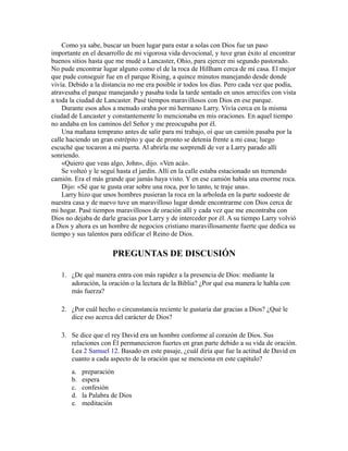 Como ya sabe, buscar un buen lugar para estar a solas con Dios fue un paso
importante en el desarrollo de mi vigorosa vida devocional, y tuve gran éxito al encontrar
buenos sitios hasta que me mudé a Lancaster, Ohio, para ejercer mi segundo pastorado.
No pude encontrar lugar alguno como el de la roca de Hillham cerca de mi casa. El mejor
que pude conseguir fue en el parque Rising, a quince minutos manejando desde donde
vivía. Debido a la distancia no me era posible ir todos los días. Pero cada vez que podía,
atravesaba el parque manejando y pasaba toda la tarde sentado en unos arrecifes con vista
a toda la ciudad de Lancaster. Pasé tiempos maravillosos con Dios en ese parque.
Durante esos años a menudo oraba por mi hermano Larry. Vivía cerca en la misma
ciudad de Lancaster y constantemente lo mencionaba en mis oraciones. En aquel tiempo
no andaba en los caminos del Señor y me preocupaba por él.
Una mañana temprano antes de salir para mi trabajo, oí que un camión pasaba por la
calle haciendo un gran estrépito y que de pronto se detenía frente a mi casa; luego
escuché que tocaron a mi puerta. Al abrirla me sorprendí de ver a Larry parado allí
sonriendo.
«Quiero que veas algo, John», dijo. «Ven acá».
Se volteó y le seguí hasta el jardín. Allí en la calle estaba estacionado un tremendo
camión. Era el más grande que jamás haya visto. Y en ese camión había una enorme roca.
Dijo: «Sé que te gusta orar sobre una roca, por lo tanto, te traje una».
Larry hizo que unos hombres pusieran la roca en la arboleda en la parte sudoeste de
nuestra casa y de nuevo tuve un maravilloso lugar donde encontrarme con Dios cerca de
mi hogar. Pasé tiempos maravillosos de oración allí y cada vez que me encontraba con
Dios no dejaba de darle gracias por Larry y de interceder por él. A su tiempo Larry volvió
a Dios y ahora es un hombre de negocios cristiano maravillosamente fuerte que dedica su
tiempo y sus talentos para edificar el Reino de Dios.
PREGUNTAS DE DISCUSIÓN
1. ¿De qué manera entra con más rapidez a la presencia de Dios: mediante la
adoración, la oración o la lectura de la Biblia? ¿Por qué esa manera le habla con
más fuerza?
2. ¿Por cuál hecho o circunstancia reciente le gustaría dar gracias a Dios? ¿Qué le
dice eso acerca del carácter de Dios?
3. Se dice que el rey David era un hombre conforme al corazón de Dios. Sus
relaciones con Él permanecieron fuertes en gran parte debido a su vida de oración.
Lea 2 Samuel 12. Basado en este pasaje, ¿cuál diría que fue la actitud de David en
cuanto a cada aspecto de la oración que se menciona en este capítulo?
a. preparación
b. espera
c. confesión
d. la Palabra de Dios
e. meditación
 