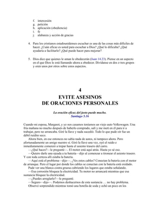 f. intercesión
g. petición
h. aplicación (obediencia)
i. fe
j. alabanza y acción de gracias
4. Para los cristianos estadounidenses escuchar es una de las cosas más difíciles de
hacer. ¿Cuán eficaz es usted para escuchar a Dios? ¿Qué lo dificulta? ¿Qué
ayudaría a facilitarlo? ¿Qué puede hacer para mejorar?
5. Dios dice que quienes le aman le obedecerán (Juan 14.23). Piense en un aspecto
en el que Dios le está llamando ahora a obedecer. Divídanse en dos o tres grupos
y oren unos por otros sobre estos aspectos.
4
EVITE ASESINOS
DE ORACIONES PERSONALES
La oración eficaz del justo puede mucho.
Santiago 5.16
Cuando mi esposa, Margaret, y yo nos casamos teníamos un viejo auto Volkswagen. Una
fría mañana no mucho después de haberlo comprado, salí y me metí en él para ir a
trabajar, pero no arrancaba. Giré la llave y nada sucedió. Todo lo que pude oír fue un
débil ruidito seco.
Ahora bien, en ese entonces no sabía nada de autos, ni tampoco ahora. Pero
afortunadamente un amigo nuestro sí. Giró la llave una vez, oyó el ruido e
inmediatamente comenzó a trepar hasta el asiento trasero del carro.
—¿Qué haces?—le pregunté—. El motor está aquí atrás. Hasta yo sé eso.
—Quiero darle una ojeada a tu batería—dijo al comenzar a tironear el asiento trasero.
Y con toda certeza allí estaba la batería.
—Aquí está el problema—dijo—. ¿Ves estos cables? Conectan la batería con el motor
de arranque. Pero el lugar por donde los cables se conectan con la batería está oxidado.
Pude ver una blanca costra gruesa cubriendo los lugares que estaba señalando.
—Esa corrosión bloquea la electricidad. Tu motor no arrancará mientras que esa
sustancia bloquee la electricidad.
—¿Puedes arreglarlo?—le pregunté.
—Seguro—dijo—. Podemos deshacernos de esta sustancia … no hay problema.
Observé sorprendido mientras tomó una botella de soda y echó un poco en los
 