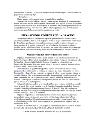terminales de la batería. La corrosión desapareció haciendo burbujas. Entonces meneó un
poquito con los cables y dijo:
—Trata ahora.
El auto arrancó perfectamente como si nada hubiera sucedido.
Nuestras relaciones con Dios y nuestra vida de oración funcionan de una manera muy
similar a la de mi auto en aquella ocasión. Mientras no haya algo en el medio bloqueando
nuestra «conexión» con Dios, nuestro poder es ilimitado. Pero cuando permitimos que la
suciedad se interponga entre nosotros y Dios, estamos perdidos. Y no importa cuánto
tratemos de «girar la llave» en oración, carecemos de poder.
DIEZ ASESINOS COMUNES DE LA ORACIÓN
La mejor manera de no tener basura espiritual que obs-taculice nuestra vida de
oración es evitándola. Pero si no la ha podido evitar, lo mejor será limpiarla cuanto antes.
He descubierto que hay diez bloqueadores comunes para las oraciones eficaces. Los
llamo asesinos de la oración porque se llevan todo el poder de nuestras oraciones e
impiden nuestra relación con Dios. Si encuentra que uno o más de estos bloqueadores se
ajustan a usted, confiéselos a Dios y pídale perdón para restablecer su conexión con Él.
Asesino de oración #1: Pecados no confesados
El pecado no confesado es quizás el más común de los asesinos de la oración. El
Salmo 66.18 dice: «Él no habría escuchado si yo no hubiera confesado mis pecados» (La
Biblia al día). Cuando la Biblia habla de mirar el pecado, se refiere al pecado
inconfesado. Dios es perfecto y no puede tolerar el pecado en nosotros. Como resultado,
le resta el poder a nuestras oraciones.
La buena noticia es que Dios nos perdona cuando confesamos el pecado y este
desaparece. Los antecedentes se borran y no tenemos que rendir más cuenta por ellos.
Jeremías 31.34 dice: «Porque perdonaré la maldad de ellos, y no me acordaré más de su
pecado». No solo Dios perdona nuestro pecado, sino que decide verdaderamente olvidar
todos los pasados. En ese momento se restaura nuestra relación y nuestras oraciones
vuelven a cobrar poder. Nuestras acciones pasadas pueden aun tener sus consecuencias,
pero el pecado en sí recibió perdón.
Si ha confesado su pecado y lo ha rendido a Dios, pero continúa sintiéndose acusado,
no es la voz de Dios la que escucha; es la de Satanás, el acusador, atacándole. Siempre
recuerde, el perdón de Dios es completo. Primera de Juan 1.9 dice: «Si confesamos
nuestros pecados, Él es fiel y justo para perdonar nuestros pecados». No deje que Satanás
le acuse cuando ya Cristo le ha libertado.
El pecado no perdonado también tiene otras consecuencias. Podíamos decir este
salmo a la inversa y esto también sería cierto: «Él habría escuchado si yo hubiera
confesado mis pecados». El pecado embota nuestros sentidos y nos separa de Dios.
Analice el caso de Adán y Eva: Cuando pecaron, no quisieron andar más con Dios; se
escondieron de Él.
Además de hacernos huir de Dios, el pecado también hace que nos aislemos de otros
creyentes. En Life Together [La vida juntos], Dietrich Bonhoeffer escribió:
El pecado demanda la posesión del hombre. Lo retira de la comunidad.
 