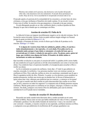 Mientras más aislada esté la persona, más destructivo será el poder del pecado
sobre ella y más desastroso será este aislamiento. El pecado desea permanecer en
oculto. Huye de la luz. En la oscuridad de lo inexpresado envenena todo el ser.
El pecado aparta a la persona de la comunidad de los creyentes y, al estar lejos de otros
cristianos, evita que recibamos el beneficio de rendir cuentas. Es un círculo vicioso.
Como reza el refrán: la oración evita que pequemos y el pecado evita que oremos.
Si está albergando pecado en su vida, confiéselo ahora y reciba el perdón de Dios.
Despeje lo que está evitando que se comunique con Dios.
Asesino de oración #2: Falta de fe
La falta de fe tiene un impacto increíblemente negativo en la vida del cristiano. Sin fe
la oración carece de poder. Incluso Jesús no pudo realizar ningún milagro en Nazaret
porque la gente no tenía fe (Marcos 6.1–6).
Santiago, el hermano de Jesús, revela el efecto que la falta de fe produce en la
oración. Santiago 1.5–8 dice:
Y si alguno de vosotros tiene falta de sabiduría, pídala a Dios, el cual da a
todos abundantemente y sin reproche, y le será dada. Pero pida con fe, no
dudando nada; porque el que duda es semejante a la onda del mar, que es
arrastrada por el viento y echada de una parte a otra. No piense, pues, quien tal
haga, que recibirá cosa alguna del Señor. El hombre de doble ánimo es
inconstante en todos sus caminos.
Qué increíble revelación es esta para el corazón del infiel. La palabra doble ánimo habla
de una condición en la que la persona se divide emocionalmente casi como si tuviese dos
almas. Esa condición hace a la persona inestable y la incapacita para escuchar a Dios o
recibir sus dones.
La fe es realmente un asunto de confianza. Jesús dijo: «Y todo lo que pidiereis en
oración, creyendo, lo recibiréis». Las personas muchas veces son remisas a poner su
confianza en Dios. Pero cada día confían en otros sin cuestionar, ostentando una fe que a
Dios le agradaría recibir de ellos. Piénselo. La gente va a los doctores cuyos nombres no
pueden pronunciar, reciben una receta que no pueden leer, la llevan al farmacéutico a
quien nunca han visto, obtienen una medicina que no conocen, ¡y entonces se la toman!
¿Por qué es mucho más fácil confiar en estos desconocidos que confiar en un Dios
que es fiel y amoroso en todos los aspectos? La respuesta está en dónde ponemos nuestra
confianza. Mucha gente pone su confianza en sus amigos, cónyuges, el dinero o en ellos
mismos. Sin duda, cualquier cosa menos Dios los defraudará, pero aun la mínima
cantidad de fe en Él puede mover montañas.
Asesino de oración #3: Desobediencia
Recuerdo una tarde cuando tenía diecisiete años y estaba acostado en mi cama
leyendo la Biblia. Hacía como un mes que había rededicado mi vida a Cristo y aceptado
el llamado a predicar. Ese día estaba tratando de memorizar 1 Juan y me encontré con
este versículo: «Amados, si nuestro corazón no nos reprende, confianza tenemos en Dios;
y cualquiera cosa que pidiéremos la recibiremos de Él, porque guardamos sus
 