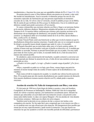 mandamientos, y hacemos las cosas que son agradables delante de Él» (1 Juan 3.21–22).
De pronto pareció como si Dios hubiera abierto una puerta en mi mente y algo sonó.
Me inundé de entendimiento. Aun lo recuerdo vívidamente porque fue uno de esos
momentos especiales de iluminación que una persona experimenta en momentos
cruciales de su vida. Al volver a leer el versículo, circulé la palabra porque en mi Biblia.
Me di cuenta de que recibimos de Dios porque le obedecemos. Esa es la condición que
debemos cumplir para poder acercarnos a Él en oración.
Si vamos a desarrollar una creciente relación con Dios y llegar a ser personas fuertes
en la oración, debemos obedecer. Mantenernos alejados del pecado no es suficiente.
Tampoco la fe. Si nuestros labios confiesan que creemos, pero nuestras acciones no lo
demuestran con un despliegue de obediencia, esto prueba la debilidad de nuestra
creencia. La obediencia debe ser el resultado natural de la fe en Dios. Quien obedece a
Dios, confía en Él y le obedece.
Norman Vincent Peale contó una historia de su niñez que revela la manera en que la
desobediencia obstaculiza nuestras oraciones. Cuando niño una vez se consiguió un puro.
Se dirigió a un pasillo trasero donde imaginó que nadie lo vería y lo encendió.
Al fumarlo descubrió que no tenía buen sabor, pero sí le hacía sentirse adulto. Al
exhalar el humo notó que un hombre venía por el pasillo en dirección a él. A medida que
el hombre se acercaba, Norman se percató horrorizado que era su padre. Era muy tarde
para tratar de tirar el puro, por lo tanto, lo escondió detrás de él y trató de actuar de la
manera más natural posible.
Se saludaron y para consternación del muchacho, su padre comenzó a conversar con
él. Desesperado por distraer la atención de este, el niño divisó una cartelera cercana que
anunciaba un circo.
«¿Puedo ir al circo, papá?», le rogó. «¿Puedo ir cuando venga al pueblo? ¿Por favor,
papá?»
«Hijo», respondió su padre en voz baja, pero firme, «nunca hagas una petición
mientras al mismo tiempo tratas de ocultar el humo espeso de la desobediencia a tus
espaldas».
Peale nunca olvidó la respuesta de su padre. Le enseñó una valiosa lección acerca de
Dios. Él no puede pasar por alto nuestra desobediencia aun cuando tratemos de distraerle.
Solo nuestra obediencia restaura nuestra relación con Él y añade poder a nuestras
oraciones.
Asesino de oración #4: Falta de transparencia con Dios y con otros
El 4 de junio de 1994 tuve el privilegio de hablar a sesenta y cinco mil hombres
Cumplidores de Promesas en Indianápolis, Indiana. Hablé del valor de la integridad
moral, de valorar a nuestras esposas y de mantenernos sexualmente puros. Durante las
semanas que antecedían a la actividad sentí una tentación sexual y una presión como
nunca antes había tenido. Le dije a mi esposa Margaret: «No me pierdas de vista durante
las próximas semanas». Sabía que era objeto de serios ataques.
También tomé la decisión en ese entonces de dar a conocer mis luchas a mis
compañeros de oración. No fue nada fácil, pero comprendí que si era sincero con ellos, a
su vez podrían orar con más eficacia por esta situación. Mi transparencia hizo posible que
oraran por mí muy específicamente y pude resistir la tentación. Creo que fueron sus
oraciones las que me ayudaron a resistir este increíble período de dificultad y permanecer
 