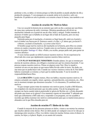 perdonar a otra, se daña a sí misma porque su falta de perdón se puede adueñar de ella y
producirle amargura. Y con amargura no se puede entrar en la oración y salir con
bendición. El perdón no solo le permite a su corazón a hacer lo bueno, sino también a ser
luz.
Asesino de oración #6: Motivos falsos
Una vez escuché la historia de un ministro que salió un día a caminar por una hilera
de casas muy suntuosas de estilo victoriano. Mientras paseaba por allí divisó un
muchachito saltando en el portal de una de ellas, bella y antigua. Estaba tratando de
alcanzar el timbre que se hallaba en un lugar alto al lado de la puerta, pero era muy
pequeño para llegar.
Sintiendo pena por el muchacho, el ministro se llegó hasta allí, entró en el portal y
tocó el timbre con fuerza por él. Entonces sonrió y le dijo: «¿Y ahora qué, jovencito?»
«Ahora», exclamó el muchacho, «¡a correr como loco!»
El hombre juzgó mal los motivos del muchacho en la historia, pero Dios no comete
errores en cuanto a nuestros motivos. Cuando estos no son buenos, nuestras oraciones
carecen de poder. Santiago 4.3 dice: «Pedís y no recibís, porque pedís mal, para gastar en
vuestros deleites».
A veces incluso puede ser difícil conocer nuestros motivos. En mi experiencia he
observado dos cosas que rápidamente exponen nuestros falsos motivos:
1. UN PLAN MAYOR QUE NOSOTROS: Grandes planes, los que se montan por
encima de nuestras cabezas, nos obligan a examinar por qué los estamos haciendo. Y ese
proceso expone nuestros motivos. Piense en alguien como Noé. Dios le mandó a
construir un arca en una época en que nunca había llovido sobre la tierra. Sin duda, era
una tarea que no podía hacer solo. Cuando sus vecinos vinieron a reírse de él, Noé debió
haberse examinado a sí mismo y el por qué lo estaba haciendo. Y eso le recordó su
responsabilidad hacia Dios.
2. LA ORACIÓN: Cuando oramos, Dios nos habla y muestra nuestros motivos. Si
estamos actuando con orgullo, temor, egoísmo, autosatisfacción, conveniencia, etc., Dios
nos lo mostrará siempre que deseemos escuchar. Y si lo deseamos, Él cambiará esos
motivos.
Ya que siempre quiero tratar de mantener mis motivos puros, le pido a Bill Klassen,
mi compañero de oración personal, que me pida cuentas. Una de las preguntas que
siempre me hacía cuando todavía pastoreaba la iglesia de Skyline era: «¿Estás abusando
del poder que tienes en la iglesia?» Eso mantenía vigente mi sinceridad. Y sabiendo que
tenía que enfrentarme a Bill cada mes y responder a esa pregunta, eso me ayudaba a
recordar que debía examinar mis motivos continuamente para que se mantuvieran puros y
alineados con lo que Dios deseaba para mí.
Asesino de oración #7: Ídolos de la vida
Cuando la mayoría de las personas piensan en ídolos, vienen a sus mentes las estatuas
que muchos adoran como dioses. Pero un ídolo puede ser cualquier cosa en la vida que se
interponga entre nosotros y Dios. Los ídolos vienen de muchas formas como el dinero, la
carrera, los hijos y el placer. Repito, es un asunto del corazón.
 