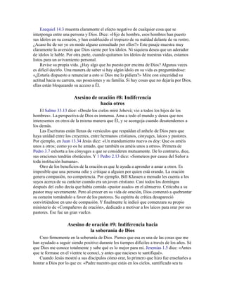Ezequiel 14.3 muestra claramente el efecto negativo de cualquier cosa que se
interponga entre una persona y Dios. Dice: «Hijo de hombre, esos hombres han puesto
sus ídolos en su corazón, y han establecido el tropiezo de su maldad delante de su rostro.
¿Acaso he de ser yo en modo alguno consultado por ellos?» Este pasaje muestra muy
claramente la aversión que Dios siente por los ídolos. Ni siquiera desea que un adorador
de ídolos le hable. Por otra parte, cuando quitamos los ídolos de nuestras vidas, estamos
listos para un avivamiento personal.
Revise su propia vida. ¿Hay algo que ha puesto por encima de Dios? Algunas veces
es difícil decirlo. Una manera de saber si hay algún ídolo en su vida es preguntándose:
«¿Estaría dispuesto a renunciar a esto si Dios me lo pidiera?» Mire con sinceridad su
actitud hacia su carrera, sus posesiones y su familia. Si hay cosas que no dejaría por Dios,
ellas están bloqueando su acceso a Él.
Asesino de oración #8: Indiferencia
hacia otros
El Salmo 33.13 dice: «Desde los cielos miró Jehová; vio a todos los hijos de los
hombres». La perspectiva de Dios es inmensa. Ama a todo el mundo y desea que nos
interesemos en otros de la misma manera que Él, y se acongoja cuando desatendemos a
los demás.
Las Escrituras están llenas de versículos que respaldan el anhelo de Dios para que
haya unidad entre los creyentes, entre hermanos cristianos, cónyuges, laicos y pastores.
Por ejemplo, en Juan 13.34 Jesús dice: «Un mandamiento nuevo os doy: Que os améis
unos a otros; como yo os he amado, que también os améis unos a otros». Primera de
Pedro 3.7 exhorta a los cónyuges a que se consideren mutuamente. De lo contrario, dice,
sus oraciones tendrán obstáculos. Y 1 Pedro 2.13 dice: «Someteos por causa del Señor a
toda institución humana».
Otro de los beneficios de la oración es que le ayuda a aprender a amar a otros. Es
imposible que una persona odie y critique a alguien por quien está orando. La oración
genera compasión, no competencia. Por ejemplo, Bill Klassen a menudo les cuenta a los
suyos acerca de su carácter cuando era un joven cristiano. Casi todos los domingos
después del culto decía que había comido «pastor asado» en el almuerzo. Criticaba a su
pastor muy severamente. Pero al crecer en su vida de oración, Dios comenzó a quebrantar
su corazón tornándolo a favor de los pastores. Su espíritu de crítica desapareció
convirtiéndose en uno de compasión. Y finalmente le indicó que comenzara su propio
ministerio de «Compañeros de oración», dedicado a motivar a los laicos para orar por sus
pastores. Ese fue un gran vuelco.
Asesino de oración #9: Indiferencia hacia
la soberanía de Dios
Creo firmemente en la soberanía de Dios. Pienso que esa es una de las cosas que me
han ayudado a seguir siendo positivo durante los tiempos difíciles a través de los años. Sé
que Dios me conoce totalmente y sabe qué es lo mejor para mí. Jeremías 1.5 dice: «Antes
que te formase en el vientre te conocí, y antes que nacieses te santifiqué».
Cuando Jesús mostró a sus discípulos cómo orar, lo primero que hizo fue enseñarles a
honrar a Dios por lo que es: «Padre nuestro que estás en los cielos, santificado sea tu
 