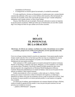 Guardadores de Promesas.
• El antagonismo en nuestra iglesia ha mermado y la unidad ha aumentado.
Y lo más significativo, hicimos un llamamiento a la iglesia para orar y ayunar durante
cuarenta días pidiendo a Dios que su rostro brillara sobre nosotros. Dios ha honrado las
oraciones de su pueblo. Estoy más convencido que nunca de que: Cuando trabajamos,
trabajamos; pero cuando oramos, es Dios el que trabaja.
Gracias, John Maxwell, por tu ejemplo. Gracias por esforzarte en poner en imprenta
lo que has puesto en práctica. Hablo por miles que se beneficiarán con este libro cuando
digo: Eres amigo de todos los que sueñan con un reino creciente.
1
DESATE
EL POTENCIAL
DE LA ORACIÓN
Muéstrame, oh Jehová, tus caminos; enséñame tus sendas. Encamíname en tu verdad,
y enséñame, porque tú eres el Dios de mi salvación; en ti he esperado todo el día.
Salmo 25.4–5
Crecí en un hogar cristiano donde la oración era importante. Como pastor pasaba mucho
tiempo orando cada día. Pero no fue hasta que Dios me trajo un compañero de oración
que mi vida y ministerio prorrumpieron con poder y los resultados comenzaron a
multiplicarse de una manera increíble.
Todo comenzó en 1981 cuando acepté ser el pastor principal de la iglesia wesleyana
Skyline en San Diego, California. Mi esposa, Margaret, y yo nos mudamos a esa ciudad
con nuestros hijos, Elizabeth y Joel Porter, después de haber pasado dos años como
director ejecutivo de evangelización en Wesleyan World Headquarters [Oficinas
Centrales Wesleyanas Mundiales] en el estado de Indiana. Antes de eso fui pastor de dos
iglesias en Indiana y Ohio respectivamente.
Estaba emocionado de volver a ser pastor y sobre todo por ir a Skyline. Estaba
ansioso por conocer el personal, evaluar el ministerio de la iglesia y su liderazgo e
identificar los líderes clave que me ayudarían a llevar a cabo la misión de la misma. Traté
de alcanzar lo mayor posible en el menor período posible, lo cual mantuvo mi agenda
muy ocupada.
Un martes por la mañana, aproximadamente seis semanas después de llegar a Skyline,
estaba revisando la agenda del día cuando vi una cita prevista para reunirme con una
persona cuyo nombre no reconocí.
—¿Quién es Bill Klassen?—pregunté.
 