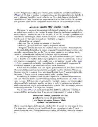 nombre. Venga tu reino. Hágase tu voluntad, como en el cielo, así también en la tierra»
(Mateo 6.9–10). Ese es un obvio reconocimiento de que Dios tiene el dominio de todo, de
que es soberano. Y establece nuestra relación con Él, es decir, la de un hijo bajo la
autoridad de su Padre. Cada vez que no prestamos atención al orden divino de las cosas,
nos apartamos de los límites e impedimos nuestra relación con nuestro Padre celestial.
Asesino de oración #10: Voluntad rebelde
Había una vez una mujer escocesa que modestamente se ganaba la vida con artículos
de cerámica que vendía por los caminos de su país. Cada día viajaba por los alrededores y
cuando llegaba a una intersección tiraba una varita al aire. Del lado que cayera la varita le
indicaba qué rumbo seguir. En una ocasión un anciano se atravesó en su camino al verle
tirar la varita por tres veces consecutivas. Finalmente le preguntó:
—¿Por qué tira esa varita así?
—Dejo que Dios me indique hacia dónde ir—respondió.
—Entonces, ¿por qué la tiró tres veces?—preguntó el anciano.
—Porque las primeras dos veces me señalaron malas direcciones—fue su respuesta.
El propósito fundamental de la oración no es que obtengamos lo que queremos, sino
aprender a querer lo que Dios nos da. Pero eso nunca sucederá si no rendimos nuestra
voluntad y nos colocamos en la agenda de Dios en lugar de la nuestra.
La persona cuya voluntad está rendida a Dios mantiene una relación con Él como la
que se describe en la parábola de la vid y los pámpanos. Dice: «Si permanecéis en mí, y
mis palabras permanecen en vosotros, pedid todo lo que queréis, y os será hecho» (Juan
15.7). La rama depende de la vid y vive unida a ella. A su vez la vid le proporciona de
todo lo que necesita, lo que trae como resultado frutos abundantes.
Rendir nuestra voluntad a la de Dios reporta grandes beneficios. Uno de ellos es que
Dios promete responder nuestras oraciones y conceder nuestras peticiones. Otro es que
llegamos a recibir el poder de Cristo a través del Espíritu Santo. A semejanza de la vid y
las ramas, Él fluye a través de nosotros, nos da poder y produce frutos.
El desarrollo de una vida de oración eficaz depende de la continuidad en mantener
con Dios relaciones fuertes y desprovistas de pecado y desobediencia. En 1 Pedro 3.12
dice: «Los ojos del Señor están sobre los justos, y sus oídos atentos a sus oraciones; pero
el rostro del Señor está contra aquellos que hacen el mal». Si luchamos por la justicia y
confesamos nuestros errores, podemos permanecer cerca de Dios. Sin embargo, mantener
nuestras relaciones con Él es un proceso continuo.
Vea el Salmo 139.23–24. Contiene las palabras de David, un hombre conforme al
corazón de Dios, que mantuvo una de las mejores relaciones con Él en toda la Biblia:
Examíname, oh Dios, y conoce mi corazón;
pruébame y conoce mis pensamientos;
y ve si hay en mí camino de perversidad,
y guíame en el camino eterno.
David conquistó algunos de los pecados más horribles de su vida por estar cerca de Dios.
Fue un asesino y adúltero, pero se humilló ante Dios y confesó sus pecados. Y eso le
permitió acercarse más a Dios y continuar creciendo y edificándose en sus relaciones con
Él.
 
