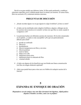David es un gran modelo que debemos imitar. Si Dios pudo perdonarle y establecer
relaciones especiales con él, también puede hacer lo mismo con nosotros. Si somos fieles,
Dios nos acercará a Él y contestará nuestras oraciones.
PREGUNTAS DE DISCUSIÓN
1. ¿Puede recordar alguna vez en que alguien le colgó el teléfono? ¿Cómo se sintió?
2. ¿Cuáles son las similitudes entre colgarle el teléfono a alguien y albergar uno de
los asesinos de la oración en el corazón? ¿Cómo cree que Dios se siente cuando le
«colgamos» a Él?
3. Las personas luchan con diferentes asesinos de oraciones. De los diez enumerados
en el capítulo, ¿a cuáles es más susceptible? ¿Por qué son particularmente
difíciles para usted?
a. pecado no confesado
b. falta de fe
c. desobediencia
d. falta de transparencia con Dios y con otros
e. falta de perdonar
f. motivos falsos
g. ídolos en la vida
h. indiferencia hacia otros
i. indiferencia hacia la soberanía de Dios
j. voluntad rebelde
4. ¿Cuáles son algunos de los beneficios que nos brinda una franca comunicación
con Dios sin ningún obstáculo espiritual?
5. ¿Qué cosas puede hacer para evitar caer en el hábito de cualquier asesino de la
oración?
5
EXPANDA SU ENFOQUE DE ORACIÓN
Disputadores son mis amigos; mas ante Dios derramaré mis lágrimas. ¡Ojalá pudiese
disputar el hombre con Dios, como con su prójimo!
 