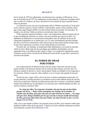 Job 16.20–21
En el verano de 1876 los saltamontes casi destruyen las cosechas en Minnesota. Así es
que en la primavera de 1877 los campesinos se preocuparon. Creían que esa plaga mortal
una vez más les visitaría y de nuevo destruiría la rica cosecha de trigo, trayendo ruina a
miles de personas.
La situación era tan seria que el gobernador John S. Pillsbury proclamó el 26 de abril
como el día de oración y ayuno. Exhortó a cada hombre, mujer y niño a pedirle a Dios
que evitara aquel flagelo terrible. Ese día cerraron todas las escuelas, los mercados, las
tiendas y las oficinas. Había un silencio reverente por todo el estado.
El día siguiente amaneció brillante y claro. Las temperaturas subieron mucho más de
lo que normalmente alcanzan en verano, cosa muy peculiar que ocurra en abril. Los
habitantes de Minnesota se consternaron al descubrir miles de millones de larvas de
saltamontes agitándose en su intento por vivir. El calor extraordinario persistió durante
tres días y las larvas comenzaron a salir. Parecía que no iba a pasar mucho tiempo antes
de que estas empezaran a comerse el maíz destruyendo así la cosecha.
El cuarto día, sin embargo, la temperatura bajó súbitamente y esa noche la escarcha
cubrió la tierra. Mató cada una de esas plagas que andaban arrastrándose con tal
seguridad como si se hubiera usado veneno o fuego. Los campesinos agradecidos nunca
olvidaron ese día. Pasó a la historia de Minnesota como del día en que Dios contestó las
oraciones del pueblo.
EL PODER DE ORAR
POR OTROS
Ese acontecimiento de Minnesota hace más de ciento veinte años muestra lo que
puede suceder si las personas desean orar no solo por ellas mismas, sino por otros. Es
entonces cuando la oración se vuelve emocionante. Puede en realidad ver las respuestas a
las oraciones. Puede ver que las vidas cambian y ese es el gozo más grande de orar por
otros.
El acto de orar y rogar a Dios a favor de otros se llama comúnmente intercesión. Es
un acto altruista y muchas personas lo consideran como la más sublime forma de oración.
Jesús fue un intercesor. Durante las últimas horas antes de su arresto y crucifixión empleó
tiempo intercediendo por sus discípulos y los creyentes que vendrían después de ellos, ¡lo
cual nos incluye a nosotros! Dijo:
Yo ruego por ellos. No ruego por el mundo, sino por los que me has dado,
porque son tuyos … Padre santo, protégelos con el poder de tu nombre, el
nombre que me diste, para que sean uno así como nosotros lo somos … no ruego
solo por estos. Ruego también por los que creerán en mí por medio del mensaje
de ellos, para que todos ellos sean uno, Padre, así como tú estás en mí y yo en ti.
(Juan 17.9–21, NVI)
Jesús vino a este mundo a hablar a las personas acerca de Dios, pero mientras estaba aquí
también le habló a Dios de las personas. Y ahora en el cielo continúa orando por nosotros,
incercediendo a nuestro favor (Romanos 8.34).
 