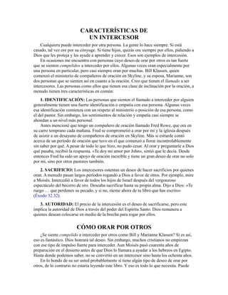 CARACTERÍSTICAS DE
UN INTERCESOR
Cualquiera puede interceder por otra persona. La gente lo hace siempre. Si está
casado, tal vez ore por su cónyuge. Si tiene hijos, quizás ore siempre por ellos, pidiendo a
Dios que les proteja y les ayude a aprender y crecer. Esos son ejemplos de intercesión.
En ocasiones me encuentro con personas cuyo deseo de orar por otros es tan fuerte
que se sienten compelidos a interceder por ellos. Algunas veces oran especialmente por
una persona en particular, pero casi siempre oran por muchas. Bill Klassen, quien
comenzó el ministerio de compañeros de oración en Skyline, y su esposa, Marianne, son
dos personas que se sienten así en cuanto a la oración. Creo que tienen el llamado a ser
intercesores. Las personas como ellos que tienen esa clase de inclinación por la oración, a
menudo tienen tres características en común:
1. IDENTIFICACIÓN: Las personas que sienten el llamado a interceder por alguien
generalmente tienen una fuerte identificación o empatía con esa persona. Algunas veces
esa identificación comienza con un respeto al ministerio o posición de esa persona, como
el del pastor. Sin embargo, los sentimientos de relación y empatía casi siempre se
ahondan a un nivel más personal.
Antes mencioné que tengo un compañero de oración llamado Fred Rowe, que ora en
su carro temprano cada mañana. Fred se comprometió a orar por mí y la iglesia después
de asistir a un desayuno de compañeros de oración en Skyline. Más si esttarde contó
acerca de un período de oración que tuvo en el que comenzó a llorar incontrolablemente
sin saber por qué. A pesar de todo lo que hizo, no pudo cesar. Al orar y preguntarle a Dios
qué pasaba, recibió la respuesta. «Te doy mi amor por John», sintió que le decía. Desde
entonces Fred ha sido un apoyo de oración increíble y tiene un gran deseo de orar no solo
por mí, sino por otros pastores también.
2. SACRIFICIO: Los intercesores ostentan un deseo de hacer sacrificios por quienes
oran. A menudo pasan largos períodos rogando a Dios a favor de otros. Por ejemplo, mire
a Moisés. Intercedió a favor de todos los hijos de Israel después del vergonzoso
espectáculo del becerro de oro. Deseaba sacrificar hasta su propia alma. Dijo a Dios: «Te
ruego … que perdones su pecado, y si no, ráeme ahora de tu libro que has escrito»
(Éxodo 32.32).
3. AUTORIDAD: El precio de la intercesión es el deseo de sacrificarse, pero este
implica la autoridad de Dios a través del poder del Espíritu Santo. Dios remunera a
quienes desean colocarse en medio de la brecha para rogar por ellos.
CÓMO ORAR POR OTROS
¿Se siente compelido a interceder por otros como Bill y Marianne Klassen? Si es así,
eso es fantástico. Dios honrará tal deseo. Sin embargo, muchos cristianos no empiezan
con ese tipo de impulso fuerte para interceder. Aun Moisés pasó cuarenta años de
preparación en el desierto antes de que Dios lo llamara a ayudar a los hebreos en Egipto.
Hasta donde podemos saber, no se convirtió en un intercesor sino hasta los ochenta años.
En lo hondo de su ser usted probablemente sí tiene algún tipo de deseo de orar por
otros, de lo contrario no estaría leyendo este libro. Y eso es todo lo que necesita. Puede
 