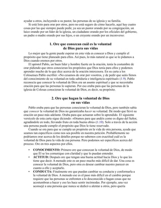 ayudar a otros, incluyendo a su pastor, las personas de su iglesia y su familia.
Si está listo para orar por otros, pero no está seguro de cómo hacerlo, aquí hay cuatro
cosas por las que siempre puede pedir, ya sea un pastor orando por su congregación, un
laico orando por un líder de la iglesia, un ciudadano orando por los oficiales del gobierno,
un padre o madre orando por sus hijos, o un creyente orando por un inconverso:
1. Ore que conozcan cuál es la voluntad
de Dios para sus vidas
Lo mejor que la gente puede esperar en esta vida es conocer a Dios y cumplir el
propósito que tiene planeado para ellos. Así pues, lo más natural es que se lo pidamos a
Dios cuando oremos por otros.
El apóstol Pablo, un buen líder y hombre fuerte en la oración, tenía la costumbre de
orar pidiendo que otros conocieran los propósitos que Dios tenía para ellos y podemos
aprender mucho de lo que dice acerca de la oración intercesora. En su carta a los
Colosenses Pablo escribió: «No cesamos de orar por vosotros, y de pedir que seáis llenos
del conocimiento de su voluntad en toda sabiduría e inteligencia espiritual» (1.9). Pablo
reconocía que conocer la voluntad de Dios era un asunto espiritual y que se necesitaba
oración para que las personas lo supieran. Por eso oraba para que las personas de la
iglesia de Colosas conocieran la voluntad de Dios, es decir, su propósito.
2. Ore que hagan la voluntad de Dios
en sus vidas
Pablo oraba para que las personas conocieran la voluntad de Dios, pero también sabía
que conocer la voluntad de Dios no garantizaba hacer su voluntad. De modo que llevó su
oración un paso más adelante. Oraba para que actuaran sobre lo aprendido. El siguiente
versículo de esta carta sigue diciendo: «Oramos para que andéis como es digno del Señor,
agradándole en todo, llevando fruto en toda buena obra» (1.10). Solo a través de la acción
una persona puede cumplir el propósito que Dios le tiene reservado.
Cuando se ora para que se cumpla un propósito en la vida de otra persona, ayuda que
seamos tan específicos como nos sea posible en nuestra petición. Probablemente no
podríamos orar acerca de los detalles porque no sabemos con exactitud cuál es la
voluntad de Dios para la vida de esa persona. Pero podemos ser específicos acerca del
proceso. Ore en tres aspectos por ellos.
• CONOCIMIENTO: Primero ore que conozcan la voluntad de Dios, de modo
que Él se los comunique con claridad y que lo puedan entender.
• ACTITUD: Después ore que tengan una buena actitud hacia Dios y lo que les
tiene que decir. A menudo este es un paso mucho más difícil de dar. Una cosa es
conocer la voluntad de Dios, pero otra es desear cambiar nuestro parecer en
cuanto a ello y aceptarlo.
• CONDUCTA: Finalmente ore que puedan cambiar su conducta y conformarla a
la voluntad de Dios. A menudo ese es el paso más difícil en el cambio porque
requiere que las personas se enfrenten a lo desconocido o hagan cosas que no
acostumbran a hacer y eso les hace sentir incómodas. Por ejemplo, una vez
aconsejé a una persona que nunca se dedicó a alentar a otros, pero quería
 
