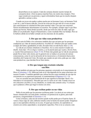 desarrollarse en ese aspecto. Cada dos semanas durante nuestro tiempo de
consejería decía: «Esto no parece marchar bien; me siento muy incapaz». Pero
seguí orando por esa persona y siguió esforzándose hasta que no mucho después
aprendió a animar a otros.
Cuando era joven mis padres oraban mucho por mi hermano Larry, mi hermana Trish
y por mí, y aún lo hacen cada día. Una de las cosas por las que más les oí orar era para
que conociéramos la voluntad de Dios para nuestras vidas. Creo que esas oraciones
fueron increíblemente determinantes en nosotros. Por ejemplo, siempre supe lo que Dios
quería que hiciera. Hasta donde recuerdo, desde que tenía tres años de edad, supe que
debía ser un predicador. Seguí el llamamiento y como resultado Dios me bendijo. Pero no
lo hubiera sabido de no haber contado con las oraciones de mis padres.
3. Ore que sus vidas sean productivas
En la carta de Pablo a los colosenses también dice que oró para que las personas
condujeran sus vidas de manera productiva. Escribió así: «Oramos para que andéis como
es digno del Señor, agradándole en todo, llevando fruto en toda buena obra» (1.10).
La vida de un cristiano obediente es fructífera. Así es como nuestro Creador nos
diseñó. Jesús dijo: «Yo os elegí a vosotros, y os he puesto para que vayáis y llevéis fruto,
y vuestro fruto permanezca» (Juan 15.16). El fruto más grande que la vida de una persona
puede llevar tiene valor eterno; por lo general esto se traduce en acciones de eternas
consecuencias, como lo son la salvación de los inconversos y el ministerio hacia otros
miembros del Cuerpo de Cristo. De modo que cuando ore por otros, pida que sus vidas
sean productivas y que decidan llevar fruto eterno.
4. Ore que tengan una creciente relación
con Dios
Pablo también oró para que las personas siguieran «creciendo en el conocimiento de
Dios» (Colosenses 1.10). Sabía que todo en la vida dependía de las sanas relaciones con
nuestro Creador. Y también aprendió una valiosa lección como resultado de este tipo de
crecimiento en su experiencia personal: el contentamiento (Filipenses 4.11–12).
Una vez escuché una gran definición de lo que significa la felicidad. Decía: «La
felicidad es el crecimiento». Descubrí que esto es cierto en mi vida. Cuando crezco en
mis relaciones con Dios y le soy obediente, es cuando más contento estoy. Y es bueno
que le pidamos a Dios que haga lo mismo con otros.
5. Ore que reciban poder en sus vidas
Pablo al orar pedía que las personas recibieran poder. Les decía en sus cartas que
fueran «fortalecidos con todo poder, conforme a la potencia de su gloria, para toda
paciencia y longaminidad» (Colosenses 1.11).
Como cristianos, cada uno de nosotros puede recibir poder por el Espíritu Santo. Si
vamos a hacer algo de valor, debemos tenerle como la fuente de nuestro poder. Imagínese
que es una aspiradora eléctrica en su casa. Al igual que nosotros, las aspiradoras se
crearon con ciertas capacidades y un propósito específico. Pero si no se conecta a una
 