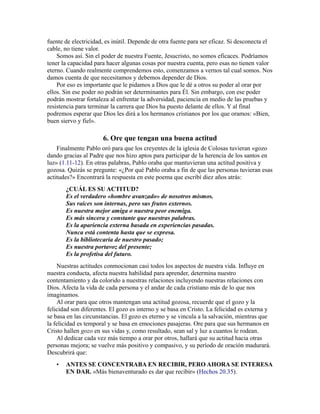 fuente de electricidad, es inútil. Depende de otra fuente para ser eficaz. Si desconecta el
cable, no tiene valor.
Somos así. Sin el poder de nuestra Fuente, Jesucristo, no somos eficaces. Podríamos
tener la capacidad para hacer algunas cosas por nuestra cuenta, pero esas no tienen valor
eterno. Cuando realmente comprendemos esto, comenzamos a vernos tal cual somos. Nos
damos cuenta de que necesitamos y debemos depender de Dios.
Por eso es importante que le pidamos a Dios que le dé a otros su poder al orar por
ellos. Sin ese poder no podrán ser determinantes para Él. Sin embargo, con ese poder
podrán mostrar fortaleza al enfrentar la adversidad, paciencia en medio de las pruebas y
resistencia para terminar la carrera que Dios ha puesto delante de ellos. Y al final
podremos esperar que Dios les dirá a los hermanos cristianos por los que oramos: «Bien,
buen siervo y fiel».
6. Ore que tengan una buena actitud
Finalmente Pablo oró para que los creyentes de la iglesia de Colosas tuvieran «gozo
dando gracias al Padre que nos hizo aptos para participar de la herencia de los santos en
luz» (1.11-12). En otras palabras, Pablo oraba que mantuvieran una actitud positiva y
gozosa. Quizás se pregunte: «¿Por qué Pablo oraba a fin de que las personas tuvieran esas
actitudes?» Encontrará la respuesta en este poema que escribí diez años atrás:
¿CUÁL ES SU ACTITUD?
Es el verdadero «hombre avanzado» de nosotros mismos.
Sus raíces son internas, pero sus frutos externos.
Es nuestra mejor amiga o nuestra peor enemiga.
Es más sincera y constante que nuestras palabras.
Es la apariencia externa basada en experiencias pasadas.
Nunca está contenta hasta que se expresa.
Es la bibliotecaria de nuestro pasado;
Es nuestra portavoz del presente;
Es la profetisa del futuro.
Nuestras actitudes conmocionan casi todos los aspectos de nuestra vida. Influye en
nuestra conducta, afecta nuestra habilidad para aprender, determina nuestro
contentamiento y da colorido a nuestras relaciones incluyendo nuestras relaciones con
Dios. Afecta la vida de cada persona y el andar de cada cristiano más de lo que nos
imaginamos.
Al orar para que otros mantengan una actitud gozosa, recuerde que el gozo y la
felicidad son diferentes. El gozo es interno y se basa en Cristo. La felicidad es externa y
se basa en las circunstancias. El gozo es eterno y se vincula a la salvación, mientras que
la felicidad es temporal y se basa en emociones pasajeras. Ore para que sus hermanos en
Cristo hallen gozo en sus vidas y, como resultado, sean sal y luz a cuantos le rodean.
Al dedicar cada vez más tiempo a orar por otros, hallará que su actitud hacia otras
personas mejora; se vuelve más positivo y compasivo, y su período de oración madurará.
Descubrirá que:
• ANTES SE CONCENTRABA EN RECIBIR, PERO AHORA SE INTERESA
EN DAR. «Más bienaventurado es dar que recibir» (Hechos 20.35).
 