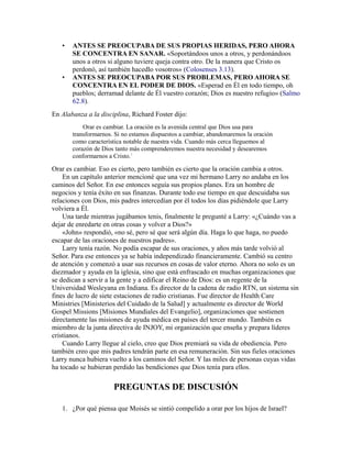 • ANTES SE PREOCUPABA DE SUS PROPIAS HERIDAS, PERO AHORA
SE CONCENTRA EN SANAR. «Soportándoos unos a otros, y perdonándoos
unos a otros si alguno tuviere queja contra otro. De la manera que Cristo os
perdonó, así también hacedlo vosotros» (Colosenses 3.13).
• ANTES SE PREOCUPABA POR SUS PROBLEMAS, PERO AHORA SE
CONCENTRA EN EL PODER DE DIOS. «Esperad en Él en todo tiempo, oh
pueblos; derramad delante de Él vuestro corazón; Dios es nuestro refugio» (Salmo
62.8).
En Alabanza a la disciplina, Richard Foster dijo:
Orar es cambiar. La oración es la avenida central que Dios usa para
transformarnos. Si no estamos dispuestos a cambiar, abandonaremos la oración
como característica notable de nuestra vida. Cuando más cerca lleguemos al
corazón de Dios tanto más comprenderemos nuestra necesidad y desearemos
conformarnos a Cristo.1
Orar es cambiar. Eso es cierto, pero también es cierto que la oración cambia a otros.
En un capítulo anterior mencioné que una vez mi hermano Larry no andaba en los
caminos del Señor. En ese entonces seguía sus propios planes. Era un hombre de
negocios y tenía éxito en sus finanzas. Durante todo ese tiempo en que descuidaba sus
relaciones con Dios, mis padres intercedían por él todos los días pidiéndole que Larry
volviera a Él.
Una tarde mientras jugábamos tenis, finalmente le pregunté a Larry: «¿Cuándo vas a
dejar de enredarte en otras cosas y volver a Dios?»
«John» respondió, «no sé, pero sé que será algún día. Haga lo que haga, no puedo
escapar de las oraciones de nuestros padres».
Larry tenía razón. No podía escapar de sus oraciones, y años más tarde volvió al
Señor. Para ese entonces ya se había independizado financieramente. Cambió su centro
de atención y comenzó a usar sus recursos en cosas de valor eterno. Ahora no solo es un
diezmador y ayuda en la iglesia, sino que está enfrascado en muchas organizaciones que
se dedican a servir a la gente y a edificar el Reino de Dios: es un regente de la
Universidad Wesleyana en Indiana. Es director de la cadena de radio RTN, un sistema sin
fines de lucro de siete estaciones de radio cristianas. Fue director de Health Care
Ministries [Ministerios del Cuidado de la Salud] y actualmente es director de World
Gospel Missions [Misiones Mundiales del Evangelio], organizaciones que sostienen
directamente las misiones de ayuda médica en países del tercer mundo. También es
miembro de la junta directiva de INJOY, mi organización que enseña y prepara líderes
cristianos.
Cuando Larry llegue al cielo, creo que Dios premiará su vida de obediencia. Pero
también creo que mis padres tendrán parte en esa remuneración. Sin sus fieles oraciones
Larry nunca hubiera vuelto a los caminos del Señor. Y las miles de personas cuyas vidas
ha tocado se hubieran perdido las bendiciones que Dios tenía para ellos.
PREGUNTAS DE DISCUSIÓN
1. ¿Por qué piensa que Moisés se sintió compelido a orar por los hijos de Israel?
 