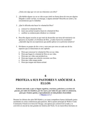 ¿Tenía esto algo que ver con sus relaciones con ellos?
2. ¿Ha habido alguna vez en su vida en que sintió un fuerte deseo de orar por alguien
allegado a usted: un hijo, su cónyuge, o alguna amistad? Describa ese sentir y las
circunstancias que le rodeaban.
3. ¿Qué le dificulta más hacer la voluntad de Dios?
a. conocer la voluntad de Dios
b. tener una actitud receptiva hacia la voluntad de Dios
c. cambiar su conducta para obedecer su voluntad
4. Describa alguna ocasión en que trató de desarrollar una tarea del ministerio sin
apoyarse en el poder y la fortaleza de Dios. ¿Cuáles fueron los resultados?
¿Aprendió algo de esa experiencia que podría aplicar en su próxima tentativa?
5. Divídanse en grupos de dos o tres y oren unos por otros en cada uno de los
aspectos que se mencionan en este capítulo:
a. Oren que conozcan la voluntad de Dios en sus vidas.
b. Oren que hagan la voluntad de Dios en sus vidas.
c. Oren que sus vidas sean productivas.
d. Oren que tengan una relación creciente con Dios.
e. Oren que vidas tengan poder.
f. Oren que tengan una buena actitud.
6
PROTEJAA SUS PASTORES Y ASÓCIESE A
ELLOS
Exhorto ante todo, a que se hagan rogativas, oraciones, peticiones y acciones de
gracias, por todos los hombres; por los reyes y por todos los que están en eminencia,
para que vivamos quieta y reposadamente en toda piedad y honestidad.
1 Timoteo 2.1–2
Durante los últimos dos años Bill Hybels y yo como compañeros hemos disfrutado juntos
enseñando en varias conferencias para pastores. Bill es pastor principal de Willow Creek
Cummunity Church en el área de Chicago, una iglesia que comenzó de la nada y se
convirtió en una de las más grandes de América del Norte. Es un maravilloso hermano en
 
