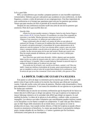 la fe y gran líder.
Bill y yo descubrimos que enseñar y preparar pastores es una increíble experiencia
remuneradora. Sabemos que por cada pastor que ayudamos en una conferencia, sin duda
llegamos a cientos y miles de personas en sus congregaciones. Una fase importante de
esas conferencias es el tiempo que apartamos para orar por los pastores que asisten.
Vemos que para muchos de ellos el período de la oración transforma.
Después de una conferencia reciente recibí una carta de uno de los pastores que
asistieron. Parte de lo que escribió dice así:
Querido John:
«Hasta los jóvenes pueden cansarse y fatigarse, hasta los más fuertes llegan a
caer» (Isaías 40.30, Versión Popular). Es asombroso ver cómo Dios responde las
oraciones y nos habla. Muchas personas oraron por mí ayer [en la conferencia].
Algunos ni me conocían o ni sabían por qué oraban por mí.
Tengo veinticuatro años de edad y soy pastor de niños en una iglesia al
sudoeste de Chicago. El martes por la mañana [dos días antes de la conferencia]
le extendí a mi pastor principal y al presidente de la junta administrativa de la
iglesia mi carta de renuncia. Lo hice con extremo dolor y pesar y aun con cierto
enojo y amargura debido a una división en la iglesia que se llevó, hace solo mes
y medio, las dos terceras partes de los que más asisten. Desde que ocurrió esto
Dios ha estado tratando de hablarme, pero he estado muy triste y dolido para
poder escucharle.
Ayer Dios hizo que usted orara diciendo: «Señor, algunos aquí aun pueden
haber escrito sus cartas de renuncia antes de venir a esta conferencia». ¡Casi me
caigo del banco! ¡Caramba! ¡Dios no pudo haberme llamado la atención mejor ni
aunque me hubiera dado en la cabeza con una viga!
¡Esa noche me fui al hotel y oré, escribí en mi diario, caminé y oré! Dios me
habló. Llamé por teléfono al presidente de la junta, quien anteriormente me rogó
que no mandara la carta al resto de la junta hasta después de la conferencia. Le di
la noticia de que ya no iba a renunciar. Lloró como un bebé y dio gracias a Dios.
LA DIFÍCIL TAREA DE GUIAR UNA IGLESIA
Este pastor se salvó de dejar su ministerio por la oración que recibió. Pero por cada
pastor como él que recibe ayuda en la oración, hay docenas que obran por su propia
cuenta. Cada año recibo como mil cartas de pastores. Muchos están desanimados y listos
para abandonar el ministerio. Y casi nunca los miembros de sus iglesias no se percatan de
las luchas que sostienen.
Bill Hybels dijo en una de sus recientes conferencias que la mayoría de los laicos no
tienen idea de lo difícil que es dirigir una iglesia. Cree que la iglesia es la empresa de
mayor liderazgo intensivo en la sociedad, más difícil que dirigir un negocio, lo cual
también ha hecho. La labor de la iglesia es la de edificar y redimir vidas, un proceso
intangible. Los obreros son todos voluntarios que sencillamente pueden retirarse cuando
se les disciplina o se les llama a cumplir un compromiso. Y cada vida que Dios llama a
que un líder llegue debe alcanzarse de un modo único; en la iglesia no existe la
producción en masa. Aun cuando reclute obreros, el líder de la iglesia no puede ofrecer
incentivos monetarios ni beneficios. Lo mejor que puede hacer es prometerles trabajos
gratis, tiempo alejados de sus familias y, si vamos a guiarnos por las Escrituras,
sufrimiento como parte de su recompensa.
 