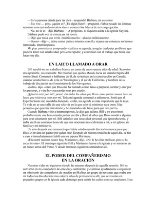 —Es la persona citada para las diez—respondió Bárbara, mi asistente.
—Eso veo … pero, ¿quién es? ¿Es algún líder?—pregunté. Había pasado las últimas
semanas concentrando mi atención en conocer los líderes de mi congregación.
—No, no lo es—dijo Bárbara—. A propósito, ni siquiera asiste a la iglesia Skyline.
Bárbara pudo ver la tristeza en mi rostro.
—Dijo que tenía que verle. Insistió mucho—añadió enfáticamente.
—Bueno—dije—, déme como quince minutos con él y si para ese entonces no hemos
terminado, interrúmpanos.
Mi plan consistía en comprender cuál era su agenda, arreglar cualquier problema que
pudiera tener con amabilidad, pero con rapidez, y continuar con el trabajo que tenía que
hacer ese día.
UN LAICO LLAMADO A ORAR
Bill resultó ser un caballero blanco en canas de unos sesenta años de edad. Su rostro
era agradable, casi radiante. Me recordó que quizás Moisés lucía así cuando bajaba del
monte Sinaí. Comenzó a hablarme de él, de su trabajo en la construcción en Canadá,
cuando vendía barcos de vela en Washington y el sur de California, y también de su
trabajo de discipular en el ministerio de los Navegantes.
«John», dijo, «creo que Dios me ha llamado como laico a preparar, alentar y orar por
los pastores, y vine hoy para poder orar por usted».
¿Quería orar por mí?, pensé. En todos los años que llevo como pastor nunca tuve un
laico que viniera a orar por mí. Toda mi agenda comenzó a esfumarse. Sentí que el
Espíritu Santo me inundaba diciendo: «John, mi agenda es más importante que la tuya.
Tu vida no es una calle de una sola vía en la que solo tú ministras para otros. Hay
personas que quieren ministrarte y he mandado este laico para que ore por ti».
Cuando Bárbara vino a interrumpirnos, le dije que saliera. Bill y yo estuvimos
probablemente una hora orando juntos ese día y lloré al saber que Dios mandó a alguien
para orar solamente por mí. Bill satisfizo una necesidad personal que ignoraba tenía, y
ardía en él ese continuo deseo de que sus oraciones nos cubrieran a mí, a mi iglesia, mi
familia y mi ministerio.
Un rato después me comunicó que había estado orando dieciocho meses para que
Dios le enviara un pastor por quién orar. Después de nuestra reunión de aquel día, se fue
a casa e inmediatamente habló con su esposa Marianne.
«Encontré nuestro pastor hoy, Marianne», dijo. «No le he oído predicar, pero sí lo
escuché orar». El domingo siguiente Bill y Marianne fueron a la iglesia y se sentaron en
un banco cerca del frente. Y desde entonces siguieron sentándose allí.
EL PODER DEL COMPAÑERISMO
EN LA ORACIÓN
Nuestras vidas no siguieron siendo las mismas después de aquella reunión. Bill se
convirtió en mi compañero de oración y confidente, y continuó ayudándome a organizar
un ministerio de compañeros de oración en Skyline, un grupo de personas que oraba por
mí todos los días durante mis catorce años de permanencia allí, que se reunían en
pequeños grupos en la iglesia cada domingo para cubrir los cultos con sus oraciones. Este
 