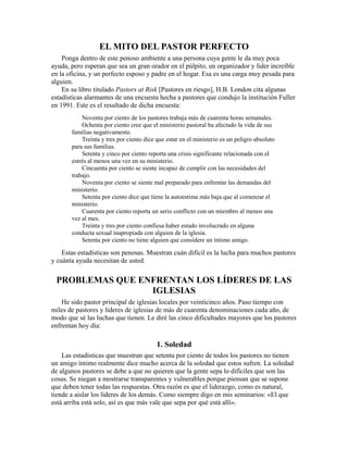 EL MITO DEL PASTOR PERFECTO
Ponga dentro de este penoso ambiente a una persona cuya gente le da muy poca
ayuda, pero esperan que sea un gran orador en el púlpito, un organizador y líder increíble
en la oficina, y un perfecto esposo y padre en el hogar. Esa es una carga muy pesada para
alguien.
En su libro titulado Pastors at Risk [Pastores en riesgo], H.B. London cita algunas
estadísticas alarmantes de una encuesta hecha a pastores que condujo la institución Fuller
en 1991. Este es el resultado de dicha encuesta:
Noventa por ciento de los pastores trabaja más de cuarenta horas semanales.
Ochenta por ciento cree que el ministerio pastoral ha afectado la vida de sus
familias negativamente.
Treinta y tres por ciento dice que estar en el ministerio es un peligro absoluto
para sus familias.
Setenta y cinco por ciento reporta una crisis significante relacionada con el
estrés al menos una vez en su ministerio.
Cincuenta por ciento se siente incapaz de cumplir con las necesidades del
trabajo.
Noventa por ciento se siente mal preparado para enfrentar las demandas del
ministerio.
Setenta por ciento dice que tiene la autoestima más baja que al comenzar el
ministerio.
Cuarenta por ciento reporta un serio conflicto con un miembro al menos una
vez al mes.
Treinta y tres por ciento confiesa haber estado involucrado en alguna
conducta sexual inapropiada con alguien de la iglesia.
Setenta por ciento no tiene alguien que considere un íntimo amigo.
Estas estadísticas son penosas. Muestran cuán difícil es la lucha para muchos pastores
y cuánta ayuda necesitan de usted.
PROBLEMAS QUE ENFRENTAN LOS LÍDERES DE LAS
IGLESIAS
He sido pastor principal de iglesias locales por veinticinco años. Paso tiempo con
miles de pastores y líderes de iglesias de más de cuarenta denominaciones cada año, de
modo que sé las luchas que tienen. Le diré las cinco dificultades mayores que los pastores
enfrentan hoy día:
1. Soledad
Las estadísticas que muestran que setenta por ciento de todos los pastores no tienen
un amigo íntimo realmente dice mucho acerca de la soledad que estos sufren. La soledad
de algunos pastores se debe a que no quieren que la gente sepa lo difíciles que son las
cosas. Se niegan a mostrarse transparentes y vulnerables porque piensan que se supone
que deben tener todas las respuestas. Otra razón es que el liderazgo, como es natural,
tiende a aislar los líderes de los demás. Como siempre digo en mis seminarios: «El que
está arriba está solo, así es que más vale que sepa por qué está allí».
 