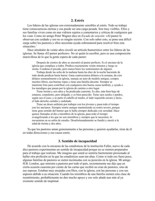 2. Estrés
Los líderes de las iglesias son extremadamente sensibles al estrés. Todo su trabajo
tiene consecuencias eternas y esa puede ser una carga pesada. Son muy visibles. Ellos y
sus familias viven como en una vidriera sujetos a comentarios y críticas de cualquiera que
los vean. Como mi amigo Peter Wagner dice en Escudo de oración: «Al pastor lo
observan con cuidado y eso no es ningún secreto. Con solo saber esto, se pone una difícil
carga sobre los pastores y ellos necesitan ayuda sobrenatural para resolver bien esta
situación».1
Hace alrededor de veinte años circuló un artículo humorístico entre los líderes de las
iglesias. Se llama «El pastor perfecto». No sé quién lo escribió, pero es una composición
maravillosa de lo que la gente espera de cada pastor:
Después de cientos de años se encontró al pastor perfecto. Es el anciano de la
iglesia que complace a todos. Predica exactamente veinte minutos y luego se
sienta. Condena el pecado, pero nunca hiere los sentimientos de alguien.
Trabaja desde las ocho de la mañana hasta las diez de la noche haciendo de
todo desde predicar hasta barrer. Gana cuatrocientos dólares a la semana, da cien
dólares semanalmente a la iglesia, maneja un auto de modelo antiguo, compra
muchos libros, usa buenas ropas y tiene una familia decente. Siempre se
mantiene listo para contribuir con cualquiera otra buena causa también, y ayuda a
los mendigos que pasan por la iglesia de camino a otro lugar.
Tiene treinta y seis años y ha predicado cuarenta. Es alto, más bien bajo de
estatura; corpulento, pero delgado; y es bien parecido. Tiene ojos azules o pardos,
según sea el caso, y se parte el cabello al medio, el lado izquierdo oscuro y lacio,
el lado derecho castaño y ondulado.
Tiene un deseo ardiente por trabajar con los jóvenes y pasa todo el tiempo
con los ancianos. Siempre sonríe aunque manteniendo su rostro severo, porque
tiene gran sentido del humor que le halla siempre dedicado con seriedad. Hace
quince llamadas al día a miembros de la iglesia, pasa todo el tiempo
evangelizando a los que no son miembros y siempre que le necesiten, lo
encuentran en su salón de estudio. Desafortunadamente se fundió y murió a la
edad de treinta y dos años.
Ya que los pastores aman genuinamente a las personas y quieren ayudarlas, tiran de él
en todas direcciones y eso causa estrés.
3. Sentido de incapacidad
De acuerdo con la encuesta de las estadísticas de la institución Fuller, nueve de cada
diez pastores experimentan un sentido de incapacidad porque no se sienten preparados
para el trabajo que realizan. Me imagino que usted se sentiría fuertemente presionado al
hallar otra profesión en la que las estadísticas sean tan altas. Como si todo eso fuera poco,
algunas familias de pastores se sieten incómodas con su posición en la iglesia. Mi amigo
H.B. London, que ministra a pastores por todo el país, recientemente me dijo que en
cierta ocasión cuarenta por ciento de las cartas que recibió no eran de pastores, sino de
sus esposas. Estaban muy enojadas con Dios, con la iglesia, con las personas y con sus
esposos debido a su situación. Cuando los miembros de una familia sienten esta clase de
resentimiento, probablemente no den mucho apoyo y eso solo añade aun más al ya
existente sentido de ineptitud.
 
