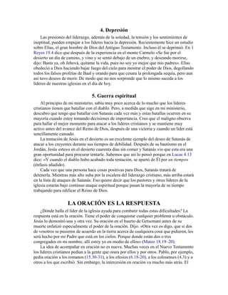 4. Depresión
Las presiones del liderazgo, además de la soledad, la tensión y los sentimientos de
ineptitud, pueden empujar a los líderes hacia la depresión. Recientemente hice un estudio
sobre Elías, el gran hombre de Dios del Antiguo Testamento. Incluso él se deprimió. En 1
Reyes 19.4 dice que después de la experiencia en el monte Carmelo «Se fue por el
desierto un día de camino, y vino y se sentó debajo de un enebro; y deseando morirse,
dijo: Basta ya, oh Jehová, quítame la vida, pues no soy yo mejor que mis padres». Elías
obedeció a Dios haciendo bajar fuego del cielo para mostrar el poder de Dios, degollando
todos los falsos profetas de Baal y orando para que cesara la prolongada sequía, pero aun
así tuvo deseos de morir. De modo que no nos sorprende que lo mismo suceda a los
líderes de nuestras iglesias en el día de hoy.
5. Guerra espiritual
Al principio de mi ministerio, sabía muy poco acerca de lo mucho que los líderes
cristianos tienen que batallar con el diablo. Pero, a medida que sigo en mi ministerio,
descubro que tengo que batallar con Satanás cada vez más y estas batallas ocurren en su
mayoría cuando estoy tomando decisiones de importancia. Creo que el maligno observa
para hallar el mejor momento para atacar a los líderes cristianos y se mantiene muy
activo antes del avance del Reino de Dios, después de una victoria y cuando un líder está
sencillamente cansado.
La tentación de Jesús en el desierto es un excelente ejemplo del deseo de Satanás de
atacar a los creyentes durante sus tiempos de debilidad. Después de su bautismo en el
Jordán, Jesús estuvo en el desierto cuarenta días sin comer y Satanás vio que esta era una
gran oportunidad para procurar tentarle. Sabemos que así lo pensó porque en Lucas 4.13
dice: «Y cuando el diablo hubo acabado toda tentación, se apartó de Él por un tiempo»
(énfasis añadido).
Cada vez que una persona hace cosas positivas para Dios, Satanás tratará de
detenerla. Mientras más alto suba por la escalera del liderazgo cristiano, más arriba estará
en la lista de ataques de Satanás. Eso quiere decir que los pastores y otros líderes de la
iglesia estarán bajo continuo ataque espiritual porque pasan la mayoría de su tiempo
trabajando para edificar el Reino de Dios.
LA ORACIÓN ES LA RESPUESTA
¿Dónde halla el líder de la iglesia ayuda para combatir todas estas dificultades? La
respuesta está en la oración. Tiene el poder de conquistar cualquier problema u obstáculo.
Jesús lo demostró una y otra vez. Su oración en el huerto de Getsemaní antes de su
muerte enfatizó especialmente el poder de la oración. Dijo: «Otra vez os digo, que si dos
de vosotros se pusieren de acuerdo en la tierra acerca de cualquiera cosa que pidieren, les
será hecho por mi Padre que está en los cielos. Porque donde están dos o tres
congregados en mi nombre, allí estoy yo en medio de ellos» (Mateo 18.19–20).
La idea de acompañar en oración no es nueva. Muchas veces en el Nuevo Testamento
los líderes cristianos pedían a la gente que orara por ellos y por otros. Pablo, por ejemplo,
pedía oración a los romanos (15.30-31), a los efesios (6.18-20), a los colosenses (4.3) y a
otros a los que escribió. Sin embargo, la intercesión en oración va mucho más atrás. El
 