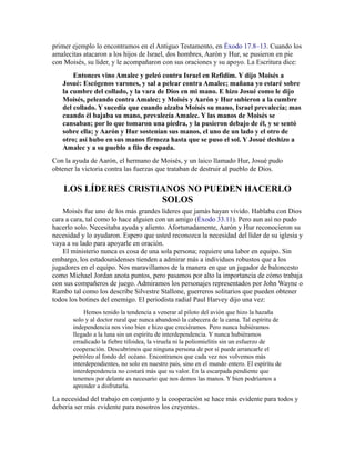 primer ejemplo lo encontramos en el Antiguo Testamento, en Éxodo 17.8–13. Cuando los
amalecitas atacaron a los hijos de Israel, dos hombres, Aarón y Hur, se pusieron en pie
con Moisés, su líder, y le acompañaron con sus oraciones y su apoyo. La Escritura dice:
Entonces vino Amalec y peleó contra Israel en Refidim. Y dijo Moisés a
Josué: Escógenos varones, y sal a pelear contra Amalec; mañana yo estaré sobre
la cumbre del collado, y la vara de Dios en mi mano. E hizo Josué como le dijo
Moisés, peleando contra Amalec; y Moisés y Aarón y Hur subieron a la cumbre
del collado. Y sucedía que cuando alzaba Moisés su mano, Israel prevalecía; mas
cuando él bajaba su mano, prevalecía Amalec. Y las manos de Moisés se
cansaban; por lo que tomaron una piedra, y la pusieron debajo de él, y se sentó
sobre ella; y Aarón y Hur sostenían sus manos, el uno de un lado y el otro de
otro; así hubo en sus manos firmeza hasta que se puso el sol. Y Josué deshizo a
Amalec y a su pueblo a filo de espada.
Con la ayuda de Aarón, el hermano de Moisés, y un laico llamado Hur, Josué pudo
obtener la victoria contra las fuerzas que trataban de destruir al pueblo de Dios.
LOS LÍDERES CRISTIANOS NO PUEDEN HACERLO
SOLOS
Moisés fue uno de los más grandes líderes que jamás hayan vivido. Hablaba con Dios
cara a cara, tal como lo hace alguien con un amigo (Éxodo 33.11). Pero aun así no pudo
hacerlo solo. Necesitaba ayuda y aliento. Afortunadamente, Aarón y Hur reconocieron su
necesidad y lo ayudaron. Espero que usted reconozca la necesidad del líder de su iglesia y
vaya a su lado para apoyarle en oración.
El ministerio nunca es cosa de una sola persona; requiere una labor en equipo. Sin
embargo, los estadounidenses tienden a admirar más a individuos robustos que a los
jugadores en el equipo. Nos maravillamos de la manera en que un jugador de baloncesto
como Michael Jordan anota puntos, pero pasamos por alto la importancia de cómo trabaja
con sus compañeros de juego. Admiramos los personajes representados por John Wayne o
Rambo tal como los describe Silvestre Stallone, guerreros solitarios que pueden obtener
todos los botines del enemigo. El periodista radial Paul Harvey dijo una vez:
Hemos tenido la tendencia a venerar al piloto del avión que hizo la hazaña
solo y al doctor rural que nunca abandonó la cabecera de la cama. Tal espíritu de
independencia nos vino bien e hizo que creciéramos. Pero nunca hubiéramos
llegado a la luna sin un espíritu de interdependencia. Y nunca hubiéramos
erradicado la fiebre tifoidea, la viruela ni la poliomielitis sin un esfuerzo de
cooperación. Descubrimos que ninguna persona de por sí puede arrancarle el
petróleo al fondo del océano. Encontramos que cada vez nos volvemos más
interdependientes, no solo en nuestro país, sino en el mundo entero. El espíritu de
interdependencia no costará más que su valor. En la escarpada pendiente que
tenemos por delante es necesario que nos demos las manos. Y bien podríamos a
aprender a disfrutarla.
La necesidad del trabajo en conjunto y la cooperación se hace más evidente para todos y
debería ser más evidente para nosotros los creyentes.
 