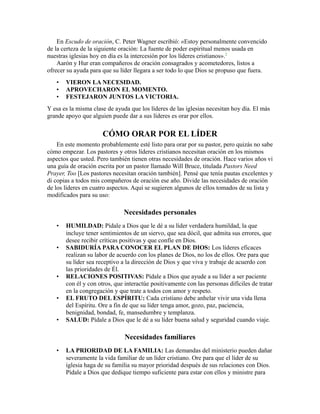 En Escudo de oración, C. Peter Wagner escribió: «Estoy personalmente convencido
de la certeza de la siguiente oración: La fuente de poder espiritual menos usada en
nuestras iglesias hoy en día es la intercesión por los líderes cristianos».2
Aarón y Hur eran compañeros de oración consagrados y acometedores, listos a
ofrecer su ayuda para que su líder llegara a ser todo lo que Dios se propuso que fuera.
• VIERON LA NECESIDAD.
• APROVECHARON EL MOMENTO.
• FESTEJARON JUNTOS LA VICTORIA.
Y esa es la misma clase de ayuda que los líderes de las iglesias necesitan hoy día. El más
grande apoyo que alguien puede dar a sus líderes es orar por ellos.
CÓMO ORAR POR EL LÍDER
En este momento probablemente esté listo para orar por su pastor, pero quizás no sabe
cómo empezar. Los pastores y otros líderes cristianos necesitan oración en los mismos
aspectos que usted. Pero también tienen otras necesidades de oración. Hace varios años vi
una guía de oración escrita por un pastor llamado Will Bruce, titulada Pastors Need
Prayer, Too [Los pastores necesitan oración también]. Pensé que tenía pautas excelentes y
di copias a todos mis compañeros de oración ese año. Divide las necesidades de oración
de los líderes en cuatro aspectos. Aquí se sugieren algunos de ellos tomados de su lista y
modificados para su uso:
Necesidades personales
• HUMILDAD: Pídale a Dios que le dé a su líder verdadera humildad, la que
incluye tener sentimientos de un siervo, que sea dócil, que admita sus errores, que
desee recibir críticas positivas y que confíe en Dios.
• SABIDURÍA PARA CONOCER EL PLAN DE DIOS: Los líderes eficaces
realizan su labor de acuerdo con los planes de Dios, no los de ellos. Ore para que
su líder sea receptivo a la dirección de Dios y que viva y trabaje de acuerdo con
las prioridades de Él.
• RELACIONES POSITIVAS: Pídale a Dios que ayude a su líder a ser paciente
con él y con otros, que interactúe positivamente con las personas difíciles de tratar
en la congregación y que trate a todos con amor y respeto.
• EL FRUTO DEL ESPÍRITU: Cada cristiano debe anhelar vivir una vida llena
del Espíritu. Ore a fin de que su líder tenga amor, gozo, paz, paciencia,
benignidad, bondad, fe, mansedumbre y templanza.
• SALUD: Pídale a Dios que le dé a su líder buena salud y seguridad cuando viaje.
Necesidades familiares
• LA PRIORIDAD DE LA FAMILIA: Las demandas del ministerio pueden dañar
severamente la vida familiar de un líder cristiano. Ore para que el líder de su
iglesia haga de su familia su mayor prioridad después de sus relaciones con Dios.
Pídale a Dios que dedique tiempo suficiente para estar con ellos y ministre para
 