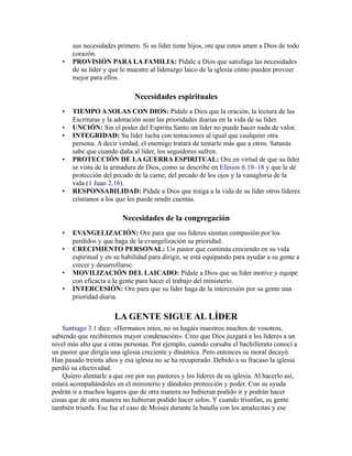 sus necesidades primero. Si su líder tiene hijos, ore que estos amen a Dios de todo
corazón.
• PROVISIÓN PARA LA FAMILIA: Pídale a Dios que satisfaga las necesidades
de su líder y que le muestre al liderazgo laico de la iglesia cómo pueden proveer
mejor para ellos.
Necesidades espirituales
• TIEMPO A SOLAS CON DIOS: Pídale a Dios que la oración, la lectura de las
Escrituras y la adoración sean las prioridades diarias en la vida de su líder.
• UNCIÓN: Sin el poder del Espíritu Santo un líder no puede hacer nada de valor.
• INTEGRIDAD: Su líder lucha con tentaciones al igual que cualquier otra
persona. A decir verdad, el enemigo tratará de tentarle más que a otros. Satanás
sabe que cuando daña al líder, los seguidores sufren.
• PROTECCIÓN DE LA GUERRA ESPIRITUAL: Ore en virtud de que su líder
se vista de la armadura de Dios, como se describe en Efesios 6.10–18 y que le dé
protección del pecado de la carne, del pecado de los ojos y la vanagloria de la
vida (1 Juan 2.16).
• RESPONSABILIDAD: Pídale a Dios que traiga a la vida de su líder otros líderes
cristianos a los que les puede rendir cuentas.
Necesidades de la congregación
• EVANGELIZACIÓN: Ore para que sus líderes sientan compasión por los
perdidos y que haga de la evangelización su prioridad.
• CRECIMIENTO PERSONAL: Un pastor que continúa creciendo en su vida
espiritual y en su habilidad para dirigir, se está equipando para ayudar a su gente a
crecer y desarrollarse.
• MOVILIZACIÓN DEL LAICADO: Pídale a Dios que su líder motive y equipe
con eficacia a la gente para hacer el trabajo del ministerio.
• INTERCESIÓN: Ore para que su líder haga de la intercesión por su gente una
prioridad diaria.
LA GENTE SIGUE AL LÍDER
Santiago 3.1 dice: «Hermanos míos, no os hagáis maestros muchos de vosotros,
sabiendo que recibiremos mayor condenación». Creo que Dios juzgará a los líderes a un
nivel más alto que a otras personas. Por ejemplo, cuando cursaba el bachillerato conocí a
un pastor que dirigía una iglesia creciente y dinámica. Pero entonces su moral decayó.
Han pasado treinta años y esa iglesia no se ha recuperado. Debido a su fracaso la iglesia
perdió su efectividad.
Quiero alentarle a que ore por sus pastores y los líderes de su iglesia. Al hacerlo así,
estará acompañándoles en el ministerio y dándoles protección y poder. Con su ayuda
podrán ir a muchos lugares que de otra manera no hubieran podido ir y podrán hacer
cosas que de otra manera no hubieran podido hacer solos. Y cuando triunfan, su gente
también triunfa. Ese fue el caso de Moisés durante la batalla con los amalecitas y ese
 
