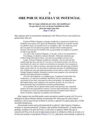 7
ORE POR SU IGLESIA Y SU POTENCIAL
Mas no ruego solamente por estos, sino también por
los que han de creer en mí por la palabra de ellos,
para que todos sean uno.
Juan 17.20–21
Hace algunos años leí una historia relatada por A.M. Hills en Pentecostal Light [Luz
pentecostal]. Dice así:
El doctor Wilbur Chapman a menudo contaba de su experiencia cuando fue a
Filadelfia como pastor en la iglesia de Wanamaker. Después de su primer sermón
un caballero mayor se encontró con él en el púlpito y dijo: «Es usted muy joven
para ser pastor de esta iglesia tan grande. Siempre hemos tenido pastores
mayores. Me temo que no triunfará. Pero ya que predica el evangelio, le ayudaré
en todo lo que pueda».
«Lo miré», dijo el doctor Chapman, «y me dije: ¿Este es un cascarrabias?».
Sin embargo, el caballero continuó diciendo: «Oraré por usted para que
reciba el poder del Espíritu Santo; otros dos han acordado en unirse a mí».
Luego, el doctor Chapman contaba los resultados. «No me sentí tan mal
cuando supe que iba a orar por mí. Los tres se convirtieron en diez y los diez se
convirtieron en veinte; los veinte se convirtieron en cincuenta y los cincuenta en
ciento veinte, los cuales se reunían a orar antes de cada culto para que el Espíritu
Santo cayera sobre mí. En otro salón los dieciocho ancianos se arrodillaban para
orar. Estaban tan cerca que podía alcanzarles con mis manos a todo mi alrededor.
Siempre llegaba al púlpito sintiendo la unción como respuesta a las oraciones de
aquellos doscientos diecinueve hombres.
»Era muy fácil predicar, un verdadero gozo. Cualquiera lo haría bajo esas
condiciones. ¿Y cuál fue el resultado? Recibimos mil cien miembros por
conversión en tres años, seiscientos de ellos eran hombres. Se trataba del fruto
del Espíritu Santo como respuesta a las oraciones de ellos. No veo cómo un
pastor promedio bajo circunstancias corrientes pueda predicar.
»Los miembros de las iglesias tienen mucho más que hacer que solamente
sentarse allí como expectadores curiosos y ociosos para entretenerse y divertirse.
Su ocupación es la de orar poderosamente para que el Espíritu Santo cubra al
pastor con poder y haga que sus palabras sean dinamita».
¡Qué impacto tan increíble puede causar una iglesia cuando su gente ora! En eso se
distinguía la iglesia Skyline durante mi pastorado allí. Hacía que los cultos fueran
poderosos, fue la causa de que recibiera la unción y capacitó a la iglesia para dar y recibir
increíbles bendiciones.
¿Ha pensado mucho acerca del potencial de su iglesia? ¿Qué lograría si llegara a
alcanzar su máximo potencial? ¿Cuántas vidas podrían transformarse? ¿Cuántas almas
perdidas vendrían a los pies de Cristo? ¿Cuál sería su impacto? Pablo dijo que la
intención de Dios es la de usar la Iglesia para mostrar su sabiduría a todos en el cielo y en
la tierra de acuerdo a su propósito (Efesios 3.9–11). ¿Qué parte está tomando su iglesia en
 