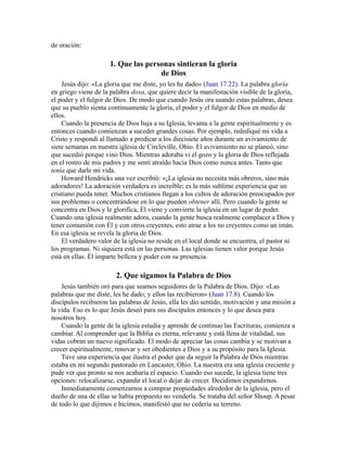 de oración:
1. Que las personas sintieran la gloria
de Dios
Jesús dijo: «La gloria que me diste, yo les he dado» (Juan 17.22). La palabra gloria
en griego viene de la palabra doxa, que quiere decir la manifestación visible de la gloria,
el poder y el fulgor de Dios. De modo que cuando Jesús ora usando estas palabras, desea
que su pueblo sienta continuamente la gloria, el poder y el fulgor de Dios en medio de
ellos.
Cuando la presencia de Dios baja a su Iglesia, levanta a la gente espiritualmente y es
entonces cuando comienzan a suceder grandes cosas. Por ejemplo, redediqué mi vida a
Cristo y respondí al llamado a predicar a los diecisiete años durante un avivamiento de
siete semanas en nuestra iglesia de Circleville, Ohio. El avivamiento no se planeó, sino
que sucedió porque vino Dios. Mientras adoraba vi el gozo y la gloria de Dios reflejada
en el rostro de mis padres y me sentí atraído hacia Dios como nunca antes. Tanto que
tenía que darle mi vida.
Howard Hendricks una vez escribió: «¡La iglesia no necesita más obreros, sino más
adoradores! La adoración verdadera es increíble; es la más sublime experiencia que un
cristiano pueda tener. Muchos cristianos llegan a los cultos de adoración preocupados por
sus problemas o concentrándose en lo que pueden obtener allí. Pero cuando la gente se
concentra en Dios y le glorifica, Él viene y convierte la iglesia en un lugar de poder.
Cuando una iglesia realmente adora, cuando la gente busca realmente complacer a Dios y
tener comunión con Él y con otros creyentes, esto atrae a los no creyentes como un imán.
En esa iglesia se revela la gloria de Dios.
El verdadero valor de la iglesia no reside en el local donde se encuentra, el pastor ni
los programas. Ni siquiera está en las personas. Las iglesias tienen valor porque Jesús
está en ellas. Él imparte belleza y poder con su presencia.
2. Que sigamos la Palabra de Dios
Jesús también oró para que seamos seguidores de la Palabra de Dios. Dijo: «Las
palabras que me diste, les he dado; y ellos las recibieron» (Juan 17.8). Cuando los
discípulos recibieron las palabras de Jesús, ella les dio sentido, motivación y una misión a
la vida. Eso es lo que Jesús deseó para sus discípulos entonces y lo que desea para
nosotros hoy.
Cuando la gente de la iglesia estudia y aprende de continuo las Escrituras, comienza a
cambiar. Al comprender que la Biblia es eterna, relevante y está llena de vitalidad, sus
vidas cobran un nuevo significado. El modo de apreciar las cosas cambia y se motivan a
crecer espiritualmente, renovar y ser obedientes a Dios y a su propósito para la Iglesia.
Tuve una experiencia que ilustra el poder que da seguir la Palabra de Dios mientras
estaba en mi segundo pastorado en Lancaster, Ohio. La nuestra era una iglesia creciente y
pude ver que pronto se nos acabaría el espacio. Cuando eso sucede, la iglesia tiene tres
opciones: relocalizarse, expandir el local o dejar de crecer. Decidimos expandirnos.
Inmediatamente comenzamos a comprar propiedades alrededor de la iglesia, pero el
dueño de una de ellas se había propuesto no venderla. Se trataba del señor Shoup. A pesar
de todo lo que dijimos e hicimos, manifestó que no cedería su terreno.
 