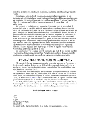 ministerio comenzó con treinta y un miembros y finalmente creció hasta llegar a ciento
veinte.
Durante esos catorce años la congregación, que contaba con poco más de mil
personas, se triplicó hasta llegar a tener casi tres mil quinientas. El ingreso anual ascendió
de setecientos cincuenta mil a más de cinco millones de dólares. El ministerio de Skyline
floreció y el número de los laicos involucrados aumentó de ciento doce a mil
ochocientos.
Sin embargo, el verdadero poder asombroso de esas oraciones se ha reflejado de
manera individual en las vidas: Miles de personas han aceptado a Cristo durante esos
años. Mis compañeros de oración crecieron espiritualmente participando activamente del
poder milagroso de la oración en sus vidas diarias. Bill y Marianne Klassen iniciaron su
propio ministerio enseñando en otras iglesias a comenzar sus grupos de compañeros de
oración, y durante esos años Dios me ha guiado por un sendero increíble. Además de
todas las maravillas que sucedieron en nuestra iglesia, comencé a trabajar cada vez más
con otros pastores enseñándoles sobre liderazgo y crecimiento de la iglesia, es por eso
que, establecí INJOY, una organización cristia-na sin denominación dedicada a brindar
ayuda a líderes de modo que alcancen su máximo potencial en iglesias, negocios y
familias. Hasta he llegado a tener el privilegio de hablar en algunas conferencias de
Cumplidores de Promesas por todo el país.
Sin las oraciones y el poder del Espíritu Santo creo que nada de eso hubiera sucedido.
Todo honor y gloria corresponden a Dios. Pero el crédito por haber desatado ese poder y
mantenerme protegido un día tras otro lo merecen esos compañeros de oración.
COMPAÑEROS DE ORACIÓN EN LA HISTORIA
El concepto de buenos laicos que acompañan en oración no es nuevo. Se remonta a
los tiempos del Antiguo Testamento en el libro de Éxodo cuando Moisés oró sobre la
cumbre del collado para que Josué derrotara a los amalecitas (discuto el incidente con
más detalles en el capítulo cinco).
Continúa en el Nuevo Testamento, particularmente en los primeros días de la iglesia
en desarrollo del primer siglo, tal como se narra en el libro de Hechos. Tal vez recuerde
cómo oraron los ciento veinte discípulos en los días comprendidos entre la ascensión de
Jesús y el Pentecostés (Hechos 1.14). El día en que descendió el Espíritu Santo un simple
pescador llamado Pedro dio su testimonio y tres mil personas se convirtieron.
Sin duda, a través de los siglos han habido innumerables ocasiones en que los fieles
han acompañado a sus predicadores con sus oraciones. Aunque no hay constancia sino en
el cielo de muchas de ellas, sí conocemos la historia de algunas más recientes:
Predicador: Charles Finney
Año:
1830
Lugar:
Rochester, New York
Resultados:
En un año de los diez mil habitantes de la ciudad mil se entregaron a Cristo.
 