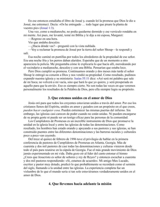 En ese entonces estudiaba el libro de Josué y, cuando leí la promesa que Dios le dio a
Josué, me estremecí. Decía: «Os he entregado … todo lugar que pisare la planta de
vuestro pie» (Josué 1:3).
Una vez, como a medianoche, no podía quedarme dormido y ese versículo rondaba en
mi mente. Así pues, me levanté, tomé mi Biblia y le dije a mi esposa, Margaret:
—Regreso en una hora.
Vio que andaba descalzo.
—¿Hacia dónde vas?—preguntó con la vista nublada.
—Voy a reclamar la promesa de Josué por la tierra del señor Shoup—le respondí y
salí.
Esa noche caminé en puntillas por todos los alrededores de la propiedad de ese señor.
Era una noche fría y los perros daban alaridos. Esperaba que de un momento a otro
apareciera la policía. Me preguntaba cómo le explicaría lo que hacía allí, merodeando por
el vecindario a medianoche, descalzo y con una Biblia. Pensarían que estaba loco.
Pero Dios cumplió su promesa. Continuamos orando y dos meses más tarde el señor
Shoup le entregó su corazón a Dios y nos vendió su propiedad. Como resultado, pudimos
expandir nuestra iglesia y su ministerio. Isaías 55.11 dice: «Así será mi palabra que sale
de mi boca; no volverá a mí vacía, sino que hará lo que yo quiero, y será prosperada en
aquello para que la envié». Eso es siempre cierto. No son todas las veces en que veremos
personalmente los resultados de la Palabra de Dios, pero ella siempre logra su propósito.
3. Que estemos unidos en el amor de Dios
Jesús oró para que todos los creyentes estuvieran unidos a través del amor. Por eso los
cristianos llenos del Espíritu, unidos en amor y guiados con un propósito en el que creen,
pueden hacer cualquier cosa. Pueden estremecer las mismas puertas del infierno. Sin
embargo, las iglesias casi carecen de poder cuando no están unidas. Ni pueden encargarse
de su propia gente ni puede ser un testigo eficaz para las personas de la comunidad.
Los Cumplidores de Promesas es un increíble instrumento de Dios que promueve la
unidad en la iglesia local y entre las iglesias de todas las denominaciones. Como
resultado, los hombres han estado orando y apoyando a sus pastores y sus iglesias, se han
construido puentes entre las diferentes denominaciones y las barreras raciales y culturales
poco a poco van cayendo.
Del trece al quince de febrero de 1996 tuve el privilegio de hablar en la primera
conferencia de pastores de Cumplidores de Promesas en Atlanta, Georgia. Más de
cuarenta y dos mil pastores de casi todas las denominaciones y culturas vinieron desde
todo el país para reunirse en la cúpula de Georgia. Fue el más grande movimiento de Dios
jamás experimentado en mi vida. Daba gozo oír al líder del canto entonar el himno
¿Crees que Jesucristo es señor de señores y rey de Reyes? y entonces escuchar a cuarenta
y dos mil pastores respondiendo: «Sí, estamos de acuerdo». Mi amigo Max Lucado,
escritor y pastor muy dotado, predicó lo que probablemente se recordará como el sermón
del siglo, llamando a la unidad entre las iglesias. La experiencia completa fue un
vislumbre de lo que el mundo sería si tan solo estuviéramos verdaderamente unidos en el
amor de Dios.
4. Que llevemos hacia adelante la misión
 