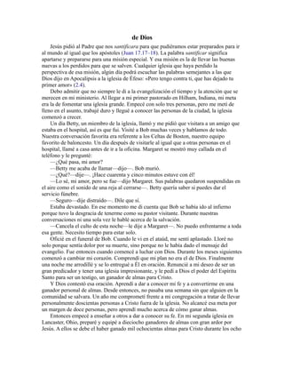 de Dios
Jesús pidió al Padre que nos santificara para que pudiéramos estar preparados para ir
al mundo al igual que los apóstoles (Juan 17.17–18). La palabra santificar significa
apartarse y prepararse para una misión especial. Y esa misión es la de llevar las buenas
nuevas a los perdidos para que se salven. Cualquier iglesia que haya perdido la
perspectiva de esa misión, algún día podrá escuchar las palabras semejantes a las que
Dios dijo en Apocalipsis a la iglesia de Éfeso: «Pero tengo contra ti, que has dejado tu
primer amor» (2.4).
Debo admitir que no siempre le di a la evangelización el tiempo y la atención que se
merecen en mi ministerio. Al llegar a mi primer pastorado en Hilham, Indiana, mi meta
era la de fomentar una iglesia grande. Empecé con solo tres personas, pero me metí de
lleno en el asunto, trabajé duro y llegué a conocer las personas de la ciudad, la iglesia
comenzó a crecer.
Un día Betty, un miembro de la iglesia, llamó y me pidió que visitara a un amigo que
estaba en el hospital, así es que fui. Visité a Bob muchas veces y hablamos de todo.
Nuestra conversación favorita era referente a los Celtas de Boston, nuestro equipo
favorito de baloncesto. Un día después de visitarle al igual que a otras personas en el
hospital, llamé a casa antes de ir a la oficina. Margaret se mostró muy callada en el
teléfono y le pregunté:
—¿Qué pasa, mi amor?
—Betty me acaba de llamar—dijo—. Bob murió.
—¿Qué?—dije—. ¡Hace cuarenta y cinco minutos estuve con él!
—Lo sé, mi amor, pero se fue—dijo Margaret. Sus palabras quedaron suspendidas en
el aire como el sonido de una reja al cerrarse—. Betty quería saber si puedes dar el
servicio fúnebre.
—Seguro—dije distraído—. Dile que sí.
Estaba devastado. En ese momento me di cuenta que Bob se había ido al infierno
porque tuvo la desgracia de tenerme como su pastor visitante. Durante nuestras
conversaciones ni una sola vez le hablé acerca de la salvación.
—Cancela el culto de esta noche—le dije a Margaret—. No puedo enfrentarme a toda
esa gente. Necesito tiempo para estar solo.
Oficié en el funeral de Bob. Cuando le vi en el ataúd, me sentí aplastado. Lloré no
solo porque sentía dolor por su muerte, sino porque no le había dado el mensaje del
evangelio. Fue entonces cuando comencé a luchar con Dios. Durante los meses siguientes
comenzó a cambiar mi corazón. Comprendí que mi plan no era el de Dios. Finalmente
una noche me arrodillé y se lo entregué a Él en oración. Renuncié a mi deseo de ser un
gran predicador y tener una iglesia impresionante, y le pedí a Dios el poder del Espíritu
Santo para ser un testigo, un ganador de almas para Cristo.
Y Dios contestó esa oración. Aprendí a dar a conocer mi fe y a convertirme en una
ganador personal de almas. Desde entonces, no pasaba una semana sin que alguien en la
comunidad se salvara. Un año me comprometí frente a mi congregación a tratar de llevar
personalmente doscientas personas a Cristo fuera de la iglesia. No alcancé esa meta por
un margen de doce personas, pero aprendí mucho acerca de cómo ganar almas.
Entonces empecé a enseñar a otros a dar a conocer su fe. En mi segunda iglesia en
Lancaster, Ohio, preparé y equipé a dieciocho ganadores de almas con gran ardor por
Jesús. A ellos se debe el haber ganado mil ochocientas almas para Cristo durante los ocho
 