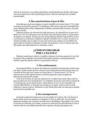 años de mi ministerio en esa iglesia. Recibimos muchas bendiciones de Dios allí porque
creo que la iglesia hizo todo lo posible para llevar a cabo la misión que Dios le había
encomendado.
5. Que experimentemos el gozo de Dios
Jesús dijo que quiere que tengamos su gozo cumplido en nosotros (Juan 17.13). ¿Qué
le da gozo al cuerpo de creyentes? La obediencia a Dios en las cosas que Jesús habló dan
gozo: dándole gloria a Dios, obedeciendo su Palabra, estando unidos en amor y llevando
a cabo su misión.
Adoniram Judson, un misionero del siglo diecinueve, era conocido por su gozo en el
Señor. En 1812, fue a Birmania como misionero lleno del Espíritu Santo y un gran deseo
de predicar el evangelio. Se dice que poco tiempo después de haber llegado allí se acercó
a un birmano y, sin conocer el idioma, lo abrazó. El hombre fue a su casa y le contó a su
familia que había visto un ángel. El rostro de Cristo era tan radiante en el semblante de
Judson que los hombres le llamaban «el señor cara de gloria». Ese es el tipo de gozo que
Dios quiere que experimentemos y mostremos a otros.
¿CÓMO PUEDO ORAR
POR LA IGLESIA?
Podemos transformar la iglesia y ayudarla a alcanzar su máximo potencial a través de
la oración. Mis compañeros de oración lo han hecho conmigo y usted puede hacerlo
también. Aquí hay algunas maneras en que puede comenzar:
1. Ore continuamente
El consejo de Pablo a la iglesia de Tesalónica es también uno bueno para nosotros hoy
día. Dijo: «Estad siempre gozosos. Orad sin cesar. Dad gracias en todo, porque esta es la
voluntad de Dios para con vosotros en Cristo Jesús» (1 Tesalonicenses 5.16–18). Si
queremos que nuestra iglesia alcance su máximo potencial y logre su propósito,
necesitamos orar por ella siempre.
A través de los años, los que han orado por mí y la iglesia han tenido ideas creativas
para recordarse de orar continuamente. Un compañero de oración solía poner la alarma de
su reloj para que sonara cada hora día y noche durante un mes. Y otro compañero de
oración, Mike Mullert, se colocaba una moneda en su zapato. Cada vez que la sentía
oraba por la iglesia y por mí. Realmente no hay límites para todas las cosas que se pueden
hacer que nos recuerden orar.
2. Ore estratégicamente
Comience orando por las personas y las actividades de la iglesia. Ore a fin de que el
pastor reciba unción, las personas se entreguen a Cristo en cada culto, las actividades
especiales atraigan a los visitantes, las relaciones se solidifiquen, haya poder en los cultos
de oración los miércoles en la noche, se salven los niños de la Escuela Dominical. Esté al
tanto de todas las actividades especiales de su iglesia y ore para que tengan éxito.
 