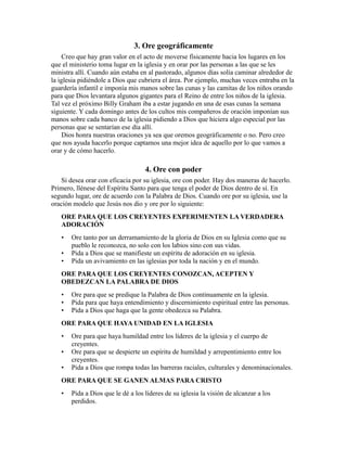 3. Ore geográficamente
Creo que hay gran valor en el acto de moverse físicamente hacia los lugares en los
que el ministerio toma lugar en la iglesia y en orar por las personas a las que se les
ministra allí. Cuando aún estaba en al pastorado, algunos días solía caminar alrededor de
la iglesia pidiéndole a Dios que cubriera el área. Por ejemplo, muchas veces entraba en la
guardería infantil e imponía mis manos sobre las cunas y las camitas de los niños orando
para que Dios levantara algunos gigantes para el Reino de entre los niños de la iglesia.
Tal vez el próximo Billy Graham iba a estar jugando en una de esas cunas la semana
siguiente. Y cada domingo antes de los cultos mis compañeros de oración imponían sus
manos sobre cada banco de la iglesia pidiendo a Dios que hiciera algo especial por las
personas que se sentarían ese día allí.
Dios honra nuestras oraciones ya sea que oremos geográficamente o no. Pero creo
que nos ayuda hacerlo porque captamos una mejor idea de aquello por lo que vamos a
orar y de cómo hacerlo.
4. Ore con poder
Si desea orar con eficacia por su iglesia, ore con poder. Hay dos maneras de hacerlo.
Primero, llénese del Espíritu Santo para que tenga el poder de Dios dentro de sí. En
segundo lugar, ore de acuerdo con la Palabra de Dios. Cuando ore por su iglesia, use la
oración modelo que Jesús nos dio y ore por lo siguiente:
ORE PARA QUE LOS CREYENTES EXPERIMENTEN LA VERDADERA
ADORACIÓN
• Ore tanto por un derramamiento de la gloria de Dios en su Iglesia como que su
pueblo le reconozca, no solo con los labios sino con sus vidas.
• Pida a Dios que se manifieste un espíritu de adoración en su iglesia.
• Pida un avivamiento en las iglesias por toda la nación y en el mundo.
ORE PARA QUE LOS CREYENTES CONOZCAN, ACEPTEN Y
OBEDEZCAN LA PALABRA DE DIOS
• Ore para que se predique la Palabra de Dios continuamente en la iglesia.
• Pida para que haya entendimiento y discernimiento espiritual entre las personas.
• Pida a Dios que haga que la gente obedezca su Palabra.
ORE PARA QUE HAYA UNIDAD EN LA IGLESIA
• Ore para que haya humildad entre los líderes de la iglesia y el cuerpo de
creyentes.
• Ore para que se despierte un espíritu de humildad y arrepentimiento entre los
creyentes.
• Pida a Dios que rompa todas las barreras raciales, culturales y denominacionales.
ORE PARA QUE SE GANEN ALMAS PARA CRISTO
• Pida a Dios que le dé a los líderes de su iglesia la visión de alcanzar a los
perdidos.
 