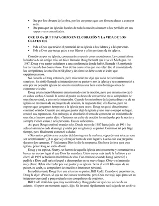 • Ore por los obreros de la obra, por los creyentes que con firmeza darán a conocer
su fe.
• Ore para que las iglesias locales de toda la nación alcancen a los perdidos en sus
respectivas comunidades.
ORE PARA QUE HAYA GOZO EN EL CORAZÓN Y LA VIDA DE LOS
CREYENTES
• Pida a Dios que revele el potencial de su iglesia a los líderes y a las personas.
• Pida a Dios que traiga gozo a sus líderes y a las personas de su iglesia.
Cuando ora por su iglesia, comenzarán a ocurrir cosas asombrosas. Le contaré ahora
la historia de un amigo mío, un laico llamado Doug Bennett que vive en Michigan. En
1987, Doug y su pastor asistieron a una conferencia donde hablé, llamada «Rompiendo
las barreras de los doscientos». Una de las cosas a las que me referí fue al ministerio de
los compañeros de oración en Skyline y de cómo se debe a este el éxito que
experimentamos.
No conocía a Doug entonces, pero más tarde me dijo que salió del seminario
convicto. Se sintió llamado a interceder por su pastor y por la iglesia y se comprometió a
orar por su pequeña iglesia de sesenta miembros una hora cada domingo antes de
comenzar el culto.
Doug estaba increíblemente entusiasmado con la oración, pero ese entusiasmo cayó
en oídos sordos. Cuando le contó al pastor su deseo de convertirse en su compañero de
oración personal, a este no le interesaba. Cuando los miembros de la junta directiva de su
iglesia se enteraron de su proyecto de oración, la respuesta fue: «Es bueno, pero no
esperes que vengamos temprano a la iglesia para orar». Doug no quiso desanimarse;
continuó orando. Cuando ese antiguo pastor dejó la iglesia y uno nuevo ocupó su lugar,
renovó sus esperanzas. Sin embargo, al abordarle el tema de comenzar un ministerio de
oración, el nuevo pastor dijo: «Tenemos un culto de oración los miércoles por la noche y
siempre vienen cinco o seis personas. Eso es suficiente».
Así pues Doug continuó orando solo. Desde mayo de 1987 hasta julio de 1991 iba
solo al santuario cada domingo y oraba por su iglesia y su pastor. Continuó así por largo
tiempo, pero finalmente comenzó a dudar.
«Dios mío», pidió en su oración del domingo en la mañana, «¿puede una sola persona
ser determinante? ¿O es que soy el mayor tonto de este lugar?» Luchó con esa pregunta
durante dos semanas. Y finalmente Dios le dio la respuesta. Era hora de irse para otra
iglesia, pero Doug no sabía dónde.
Doug y su esposa, Sherry, se fueron de aquella iglesia amistosamente y comenzaron a
buscar un nuevo lugar al que Dios les mandara. Unos meses más tarde la hallaron y en
enero de 1992 se hicieron miembros de ella. Fue entonces cuando Doug comenzó a
pedirle a Dios cuál sería el papel a desempeñar en su nuevo lugar. Obtuvo el mensaje
muy claro: Debía interceder por ese pastor y su iglesia. Sería el «Bill Klassen» de su
pastor, es decir, su compañero de oración e intercesor personal.
Inmediatamente Doug hizo una cita con su pastor, Bill Rudd. Cuando se encontraron,
Doug le dijo: «Pastor, sé que no me conoce realmente, pero Dios me trajo aquí para ser su
intercesor personal y para rodearle con compañeros de oración».
Bill Rudd abrió los ojos muy asombrado y Doug pudo ver que casi se cae de su
asiento. «Espere un momento aquí», dijo. Se levantó rápidamente sacó algo de un archivo
 