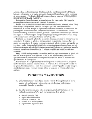 cercano. «Este es el informe anual del año pasado. Lo escribí en diciembre. Déle una
hojeada a este asiento en la página tres», dijo. Doug miró lo que había escrito como una
de sus metas para 1992. Decía: «Pido a Dios que reclute un grupo de “COMPAÑEROS
DE ORACIÓN PARA EL PASTOR”».
Entonces fue Doug el que casi se cae del asiento. Por cuatro años Dios le estaba
preparando y equipando para acudir en ayuda de su pastor.
Por los siete meses siguientes ambos se reunían semanalmente para orar juntos. Doug
intercedía por Bill y también comenzó a orar para que Dios les trajera cuarenta
compañeros de oración. Luego, en septiembre de ese año, celebraron un retiro de un día
para empezar el ministerio de los compañeros de oración. Asistieron setenta y cinco
hombres al retiro y cuando este terminó, pidieron a los hombres interesados que firmaran
una tarjeta de compromiso para orar por Bill y la iglesia el siguiente año. Cuando Doug
contó las respuestas, habían exactamente cuarenta y ocho.
Ese fue el año en que la iglesia dio un vuelco. Antes de comenzar el ministerio de los
compañeros de oración su iglesia se había estancado en quinientas personas. Pero en
cuanto sus compañeros de oración comenzaron a orar, la iglesia comenzó a crecer. En los
tres años y medio siguientes la iglesia triplicó su membresía de quinientos hasta casi mil
quinientas personas. Además, la iglesia tiene una situación financiera mejor que la que ha
tenido en sus ochenta años de historia. El ministerio del laicado también creció y se
fortaleció.
Doug y Bill le atribuyen todos los cambios positivos experimentados en su iglesia a la
oración. Y otras iglesias, al oír y ver sus éxitos, le han pedido a Doug y Bill que les
ayuden a comenzar un ministerio de compañeros de oración. ¡Hasta el momento han
ayudado a más de cien iglesias!
Las oraciones de Doug Bennett recibieron respuestas. Y como resultado, su iglesia
recibió bendición. Cada día crece más hacia su potencial. Y lo mismo puede suceder en
su iglesia. Cuando comience a orar, Dios comenzará a obrar. Y pueden suceder milagros
cuando tiene un equipo completo orando. Cómo se hace esto es el tema del próximo
capítulo.
PREGUNTAS PARA DISCUSIÓN
1. ¿Ha experimentado u oído alguna historia como la de Doug Bennett en la que
alguien oró por la iglesia y entonces tuvo el privilegio de ver la oración
contestada? Describa lo sucedido.
2. De entre las cosas que Jesús oró por su iglesia, ¿cuál disfrutaría más de ver
realizada en su iglesia? ¿Por qué? Ver las personas de la iglesia:
a. sentir la gloria de Dios
b. seguir la Palabra de Dios
c. unirse en el amor de Dios
d. avanzar en la misión de Dios
e. experimentar el gozo de Dios
 