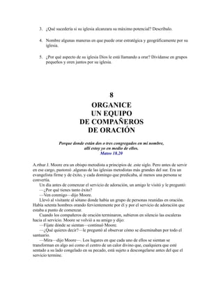 3. ¿Qué sucedería si su iglesia alcanzara su máximo potencial? Descríbalo.
4. Nombre algunas maneras en que puede orar estratégica y geográficamente por su
iglesia.
5. ¿Por qué aspecto de su iglesia Dios le está llamando a orar? Divídanse en grupos
pequeños y oren juntos por su iglesia.
8
ORGANICE
UN EQUIPO
DE COMPAÑEROS
DE ORACIÓN
Porque donde están dos o tres congregados en mi nombre,
allí estoy yo en medio de ellos.
Mateo 18.20
A.rthur J. Moore era un obispo metodista a principios de .este siglo. Pero antes de servir
en ese cargo, pastoreó .algunas de las iglesias metodistas más grandes del sur. Era un
evangelista firme y de éxito, y cada domingo que predicaba, al menos una persona se
convertía.
Un día antes de comenzar el servicio de adoración, un amigo le visitó y le preguntó:
—¿Por qué tienes tanto éxito?
—Ven conmigo—dijo Moore.
Llevó al visitante al sótano donde había un grupo de personas reunidas en oración.
Había setenta hombres orando fervientemente por él y por el servicio de adoración que
estaba a punto de comenzar.
Cuando los compañeros de oración terminaron, subieron en silencio las escaleras
hacia el servicio. Moore se volvió a su amigo y dijo:
—Fíjate dónde se sientan—continuó Moore.
—¿Qué quieres decir?—le preguntó al observar cómo se diseminaban por todo el
santuario.
—Mira—dijo Moore—. Los lugares en que cada uno de ellos se sientan se
transforman en algo así como el centro de un calor divino que, cualquiera que esté
sentado a su lado congelado en su pecado, está sujeto a descongelarse antes del que el
servicio termine.
 